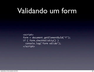 Validando um form
<script>
form = document.getElementById(‘f’);
if ( form.checkValidity() )
console.log(‘form válido’);
</script>
68sexta-feira, 22 de outubro de 2010
 