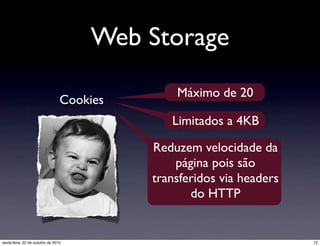 Web Storage
Cookies
Máximo de 20
Limitados a 4KB
Reduzem velocidade da
página pois são
transferidos via headers
do HTTP
72sexta-feira, 22 de outubro de 2010
 