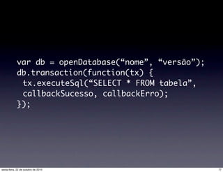 var db = openDatabase(“nome”, “versão”);
db.transaction(function(tx) {
tx.executeSql(“SELECT * FROM tabela”,
callbackSucesso, callbackErro);
});
77sexta-feira, 22 de outubro de 2010
 