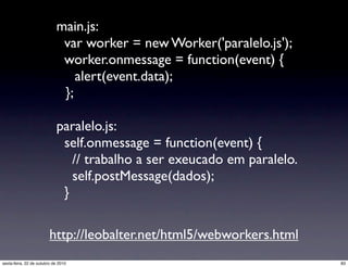 main.js:
var worker = new Worker('paralelo.js');
worker.onmessage = function(event) {
alert(event.data);
};
paralelo.js:
self.onmessage = function(event) {
// trabalho a ser exeucado em paralelo.
self.postMessage(dados);
}
http://leobalter.net/html5/webworkers.html
83sexta-feira, 22 de outubro de 2010
 