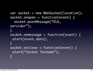 var socket = new WebSocket(location);
socket.onopen = function(event) {
socket.postMessage(“Olá,
servidor”);
}
socket.onmessage = function(event) {
alert(event.data);
}
socket.onclose = function(event) {
alert(“Socket fechado”);
}
87sexta-feira, 22 de outubro de 2010
 