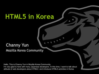 HTML5 in Korea Channy Yun Mozilla Korea Community Hello, This is Channy Yun in Mozilla Korea Community. I'm very glad to here with many Japanese developers. In this time, I want to talk about attitude of web developers about HTML5  and introduce HTML5 activities in Korea. 