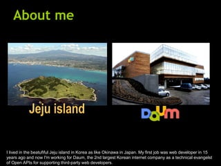About me I lived in the beatufiful Jeju island in Korea as like Okinawa in Japan. My first job was web developer in 15 years ago and now I'm working for Daum, the 2nd largest Korean internet company as a technical evangelst of Open APIs for supporting third-party web developers. Jeju island 