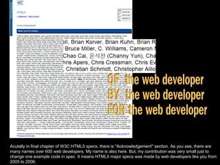 OF  the web developer BY  the web developer  FOR the web developer Acutally in final chapter of W3C HTML5 specs, there is &quot;Acknowledgement&quot; section. As you see, there are many names over 600 web developers. My name is also here. But, my contribution was very small just to change one example code in spec. It means HTML5 major specs was made by web developers like you from 2005 to 2006. 