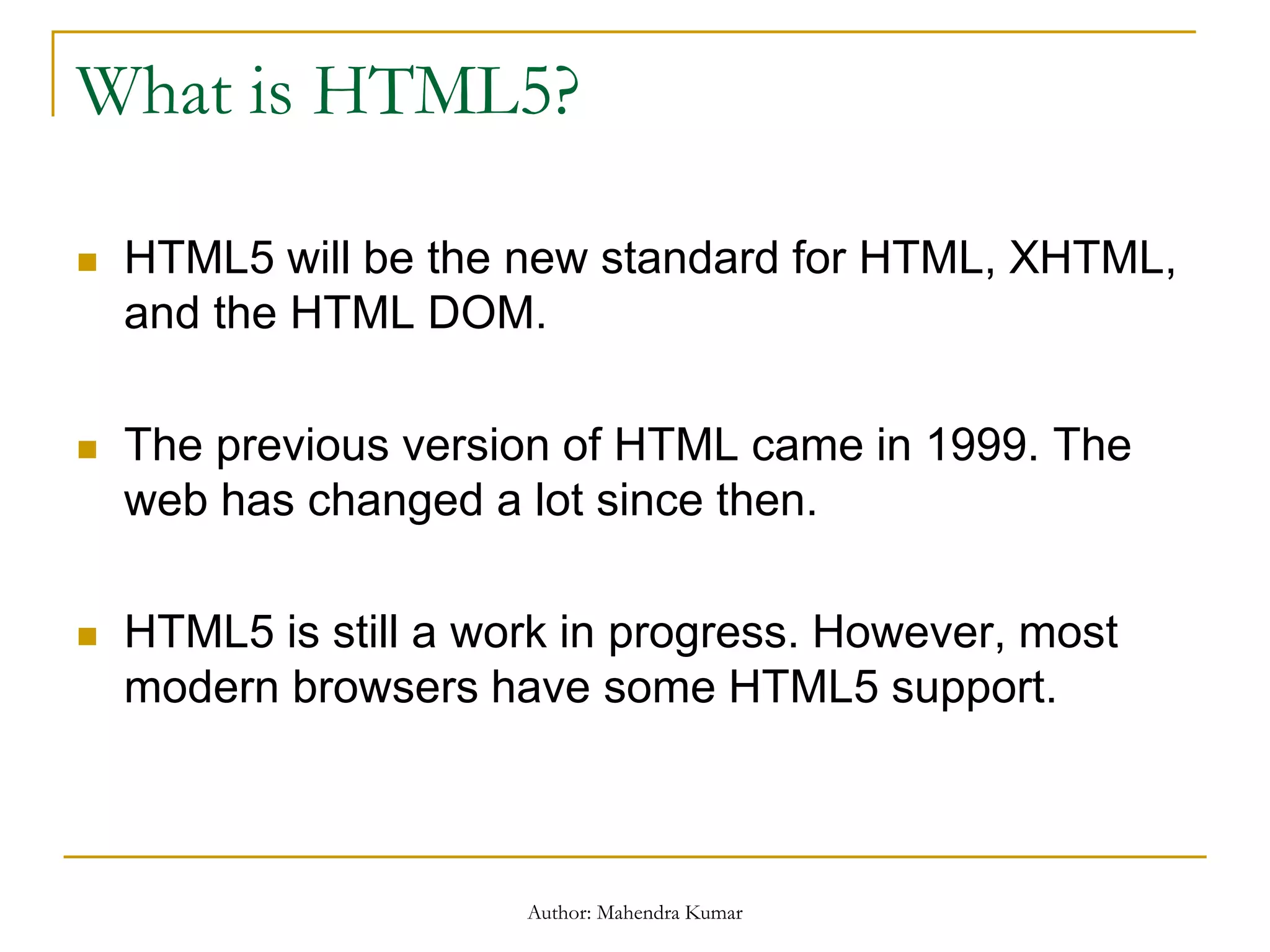 What is HTML5?
 HTML5 will be the new standard for HTML, XHTML,
and the HTML DOM.
 The previous version of HTML came in 1999. The
web has changed a lot since then.
 HTML5 is still a work in progress. However, most
modern browsers have some HTML5 support.
Author: Mahendra Kumar
 