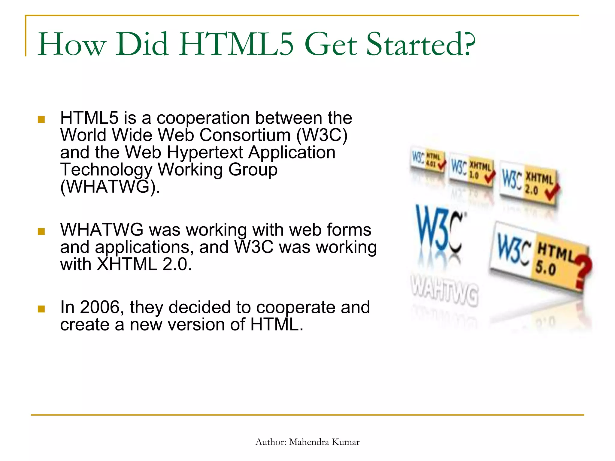 How Did HTML5 Get Started?
 HTML5 is a cooperation between the
World Wide Web Consortium (W3C)
and the Web Hypertext Application
Technology Working Group
(WHATWG).
 WHATWG was working with web forms
and applications, and W3C was working
with XHTML 2.0.
 In 2006, they decided to cooperate and
create a new version of HTML.
Author: Mahendra Kumar
 