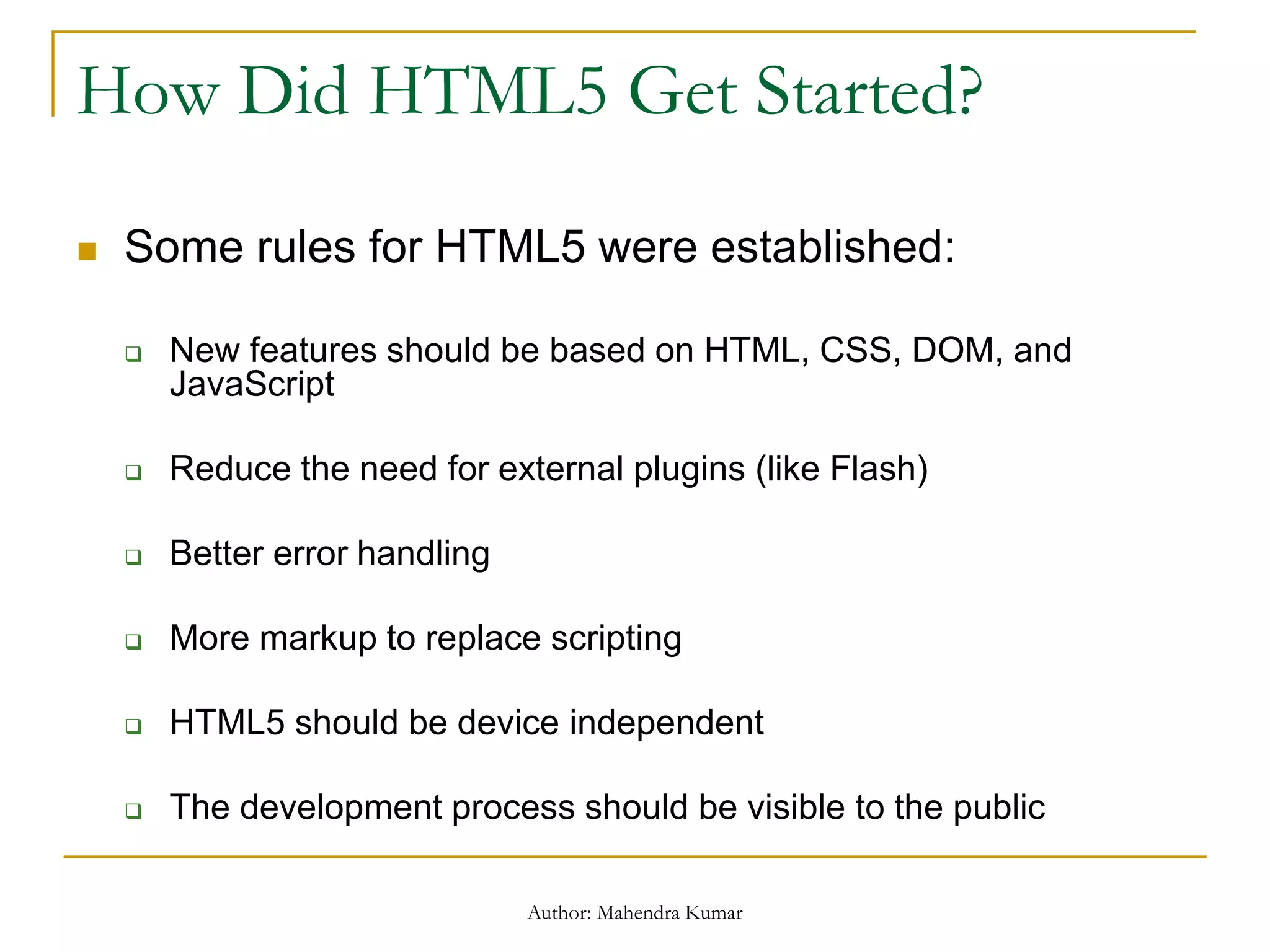 How Did HTML5 Get Started?
 Some rules for HTML5 were established:
 New features should be based on HTML, CSS, DOM, and
JavaScript
 Reduce the need for external plugins (like Flash)
 Better error handling
 More markup to replace scripting
 HTML5 should be device independent
 The development process should be visible to the public
Author: Mahendra Kumar
 