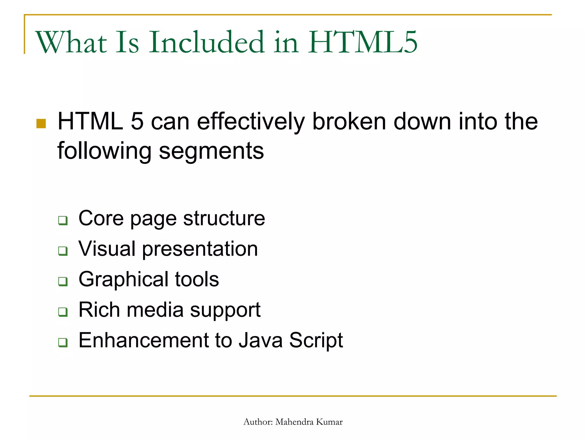 What Is Included in HTML5
 HTML 5 can effectively broken down into the
following segments
 Core page structure
 Visual presentation
 Graphical tools
 Rich media support
 Enhancement to Java Script
Author: Mahendra Kumar
 