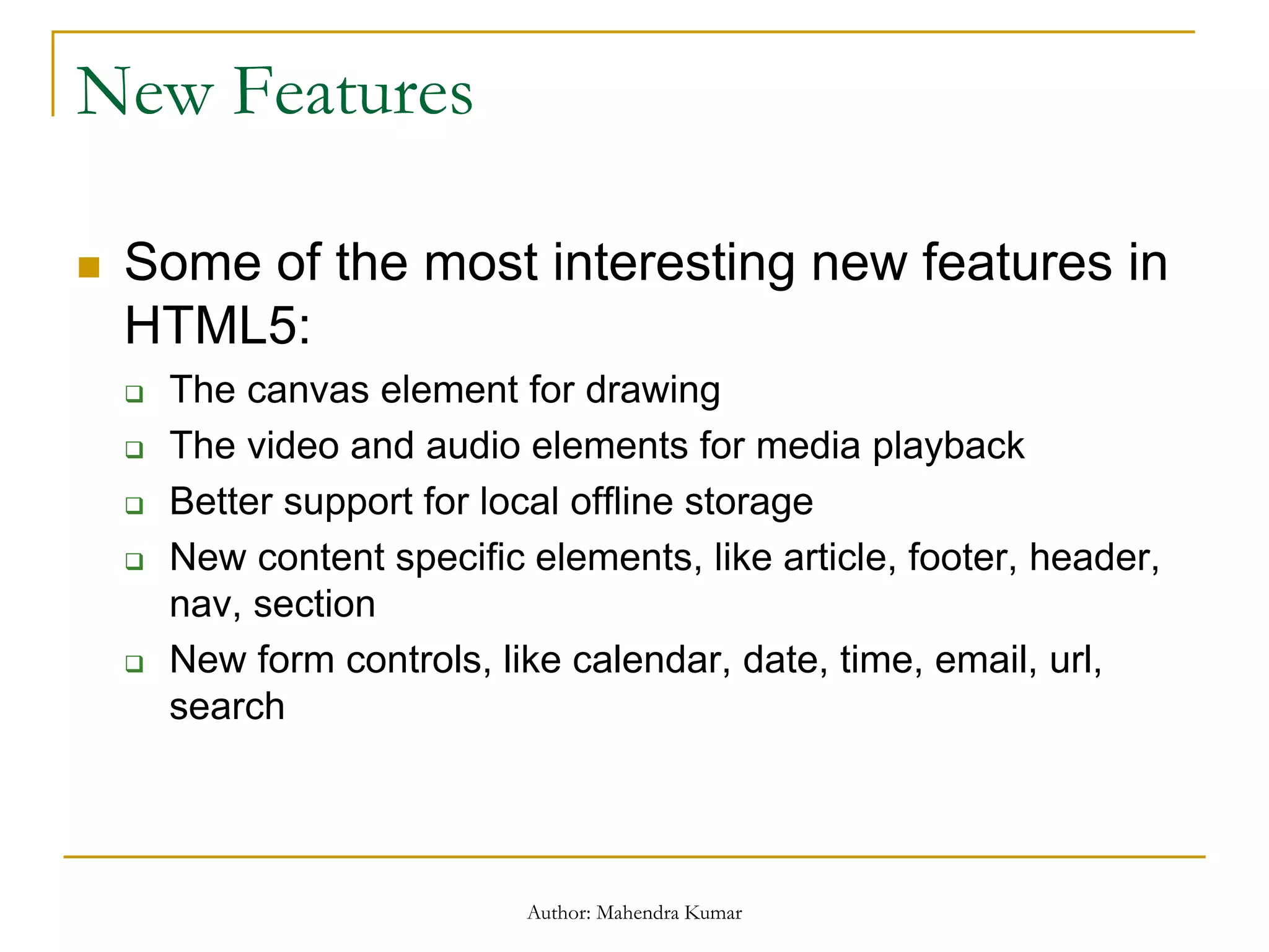 New Features
 Some of the most interesting new features in
HTML5:
 The canvas element for drawing
 The video and audio elements for media playback
 Better support for local offline storage
 New content specific elements, like article, footer, header,
nav, section
 New form controls, like calendar, date, time, email, url,
search
Author: Mahendra Kumar
 