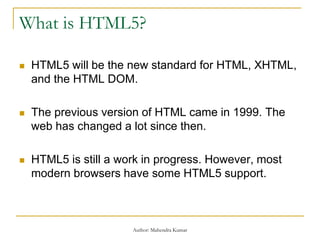 What is HTML5?
 HTML5 will be the new standard for HTML, XHTML,
and the HTML DOM.
 The previous version of HTML came in 1999. The
web has changed a lot since then.
 HTML5 is still a work in progress. However, most
modern browsers have some HTML5 support.
Author: Mahendra Kumar
 
