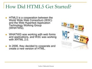 How Did HTML5 Get Started?
 HTML5 is a cooperation between the
World Wide Web Consortium (W3C)
and the Web Hypertext Application
Technology Working Group
(WHATWG).
 WHATWG was working with web forms
and applications, and W3C was working
with XHTML 2.0.
 In 2006, they decided to cooperate and
create a new version of HTML.
Author: Mahendra Kumar
 