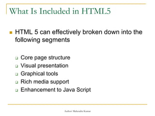 What Is Included in HTML5
 HTML 5 can effectively broken down into the
following segments
 Core page structure
 Visual presentation
 Graphical tools
 Rich media support
 Enhancement to Java Script
Author: Mahendra Kumar
 