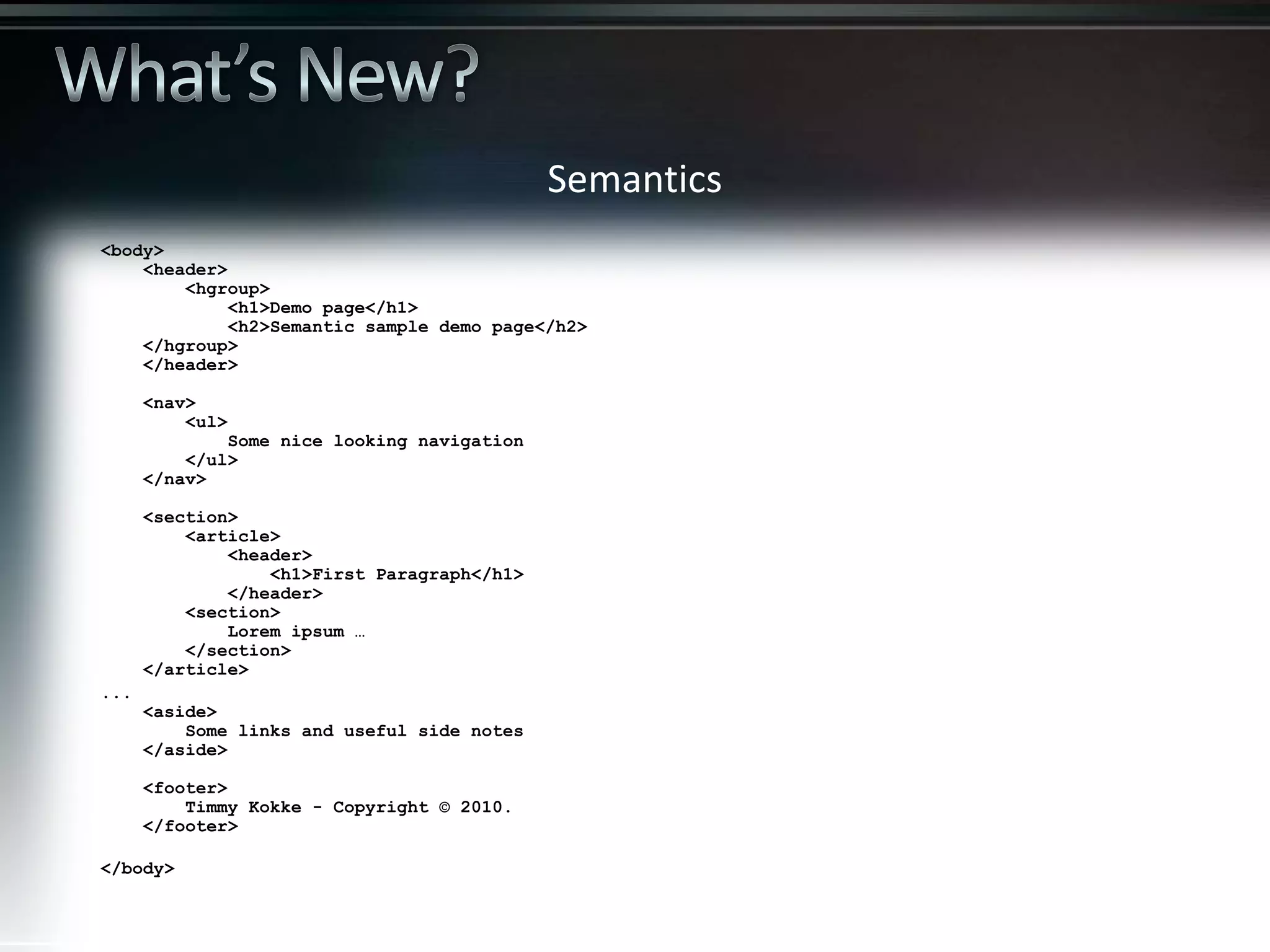 <body> <header> <hgroup> <h1>Demo page</h1> <h2>Semantic sample demo page</h2> </hgroup> </header> <nav> <ul> Some nice looking navigation </ul> </nav> <section> <article> <header> <h1>First Paragraph</h1> </header> <section> Lorem ipsum … </section> </article> ... <aside> Some links and useful side notes </aside> <footer> Timmy Kokke - Copyright © 2010. </footer> </body> Semantics 