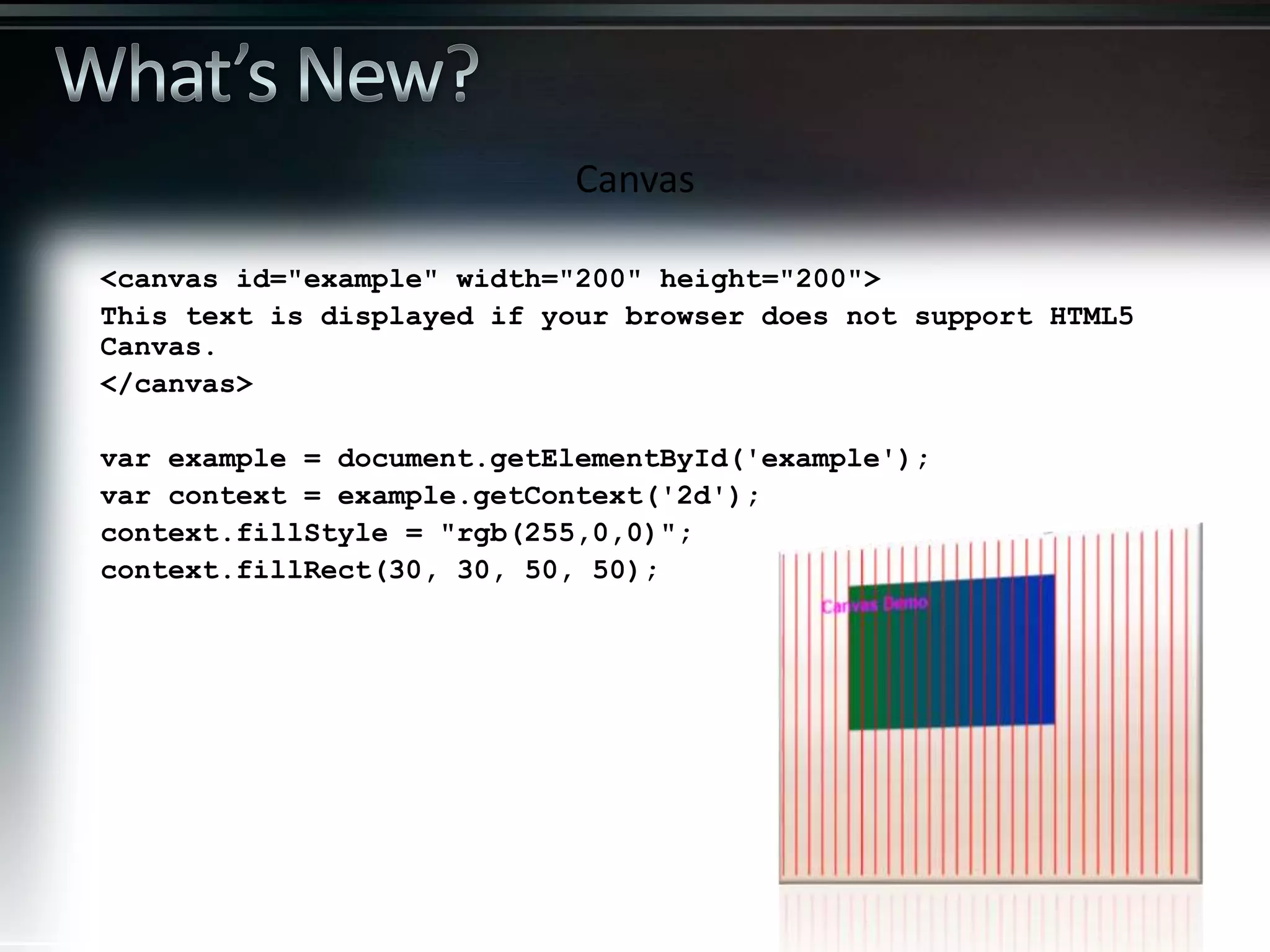 <canvas id="example" width="200" height="200"> This text is displayed if your browser does not support HTML5 Canvas. </canvas> var example = document.getElementById('example'); var context = example.getContext('2d'); context.fillStyle = "rgb(255,0,0)"; context.fillRect(30, 30, 50, 50); Canvas 