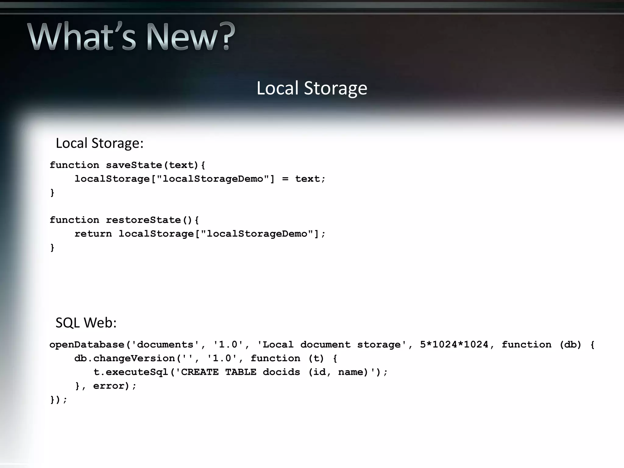 Local Storage openDatabase('documents', '1.0', 'Local document storage', 5*1024*1024, function (db) { db.changeVersion('', '1.0', function (t) { t.executeSql('CREATE TABLE docids (id, name)'); }, error); }); function saveState(text){ localStorage["localStorageDemo"] = text; } function restoreState(){ return localStorage["localStorageDemo"]; } SQL Web: Local Storage: 