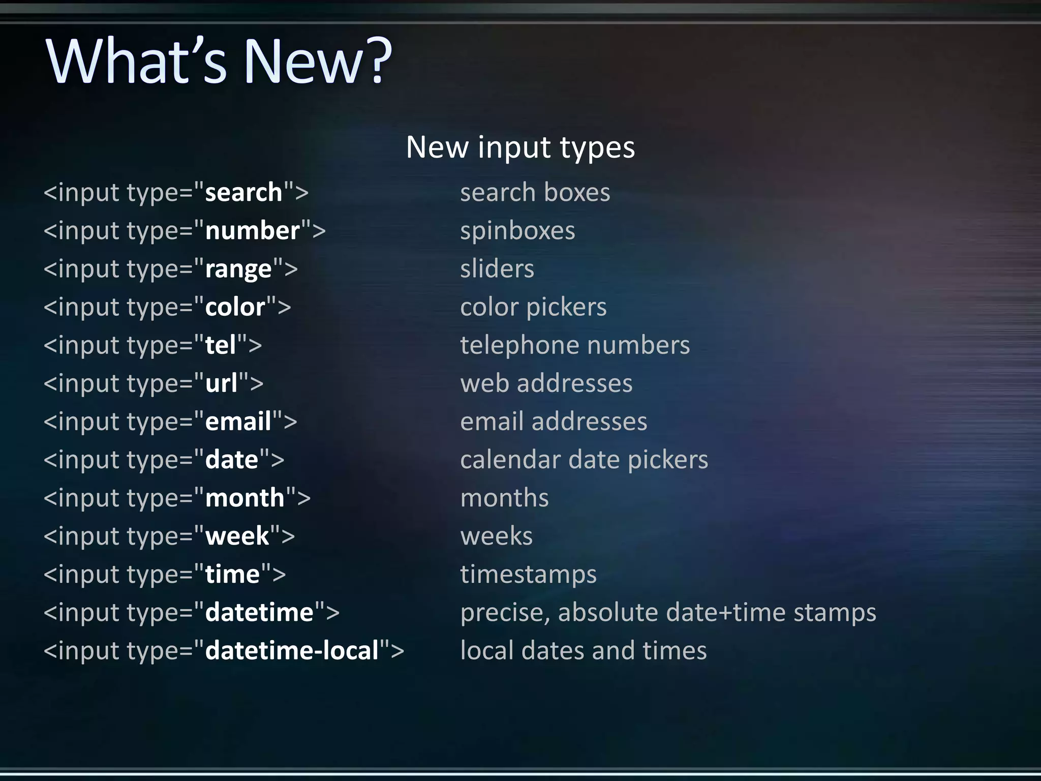 New input types <input type="search"> search boxes <input type="number"> spinboxes <input type="range"> sliders <input type="color"> color pickers <input type="tel"> telephone numbers <input type="url"> web addresses <input type="email"> email addresses <input type="date"> calendar date pickers <input type="month"> months <input type="week"> weeks <input type="time"> timestamps <input type="datetime"> precise, absolute date+time stamps <input type="datetime-local"> local dates and times 