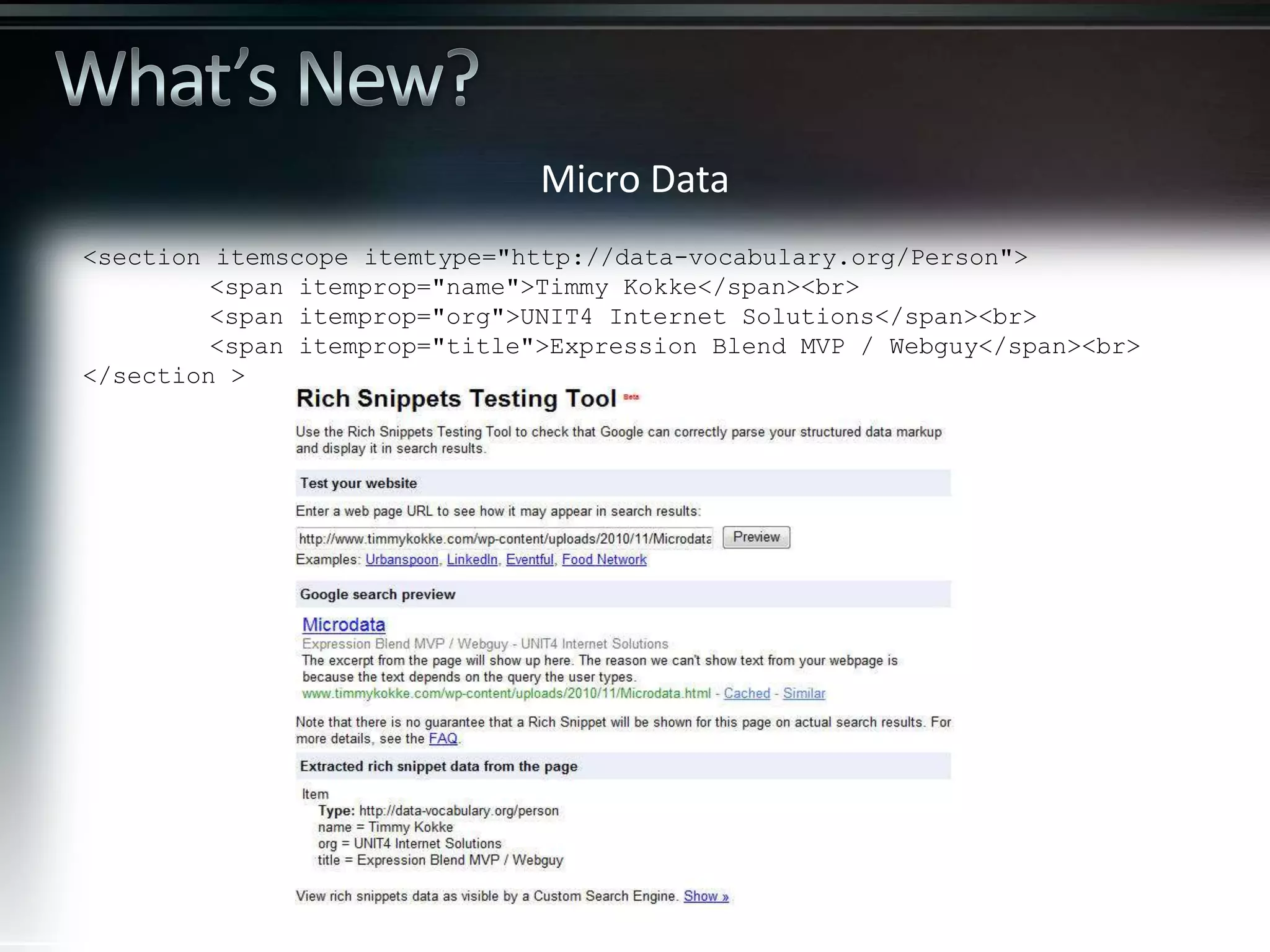 Micro Data <section itemscope itemtype="http://data-vocabulary.org/Person"> <span itemprop="name">Timmy Kokke</span><br> <span itemprop="org">UNIT4 Internet Solutions</span><br> <span itemprop="title">Expression Blend MVP / Webguy</span><br> </section > 