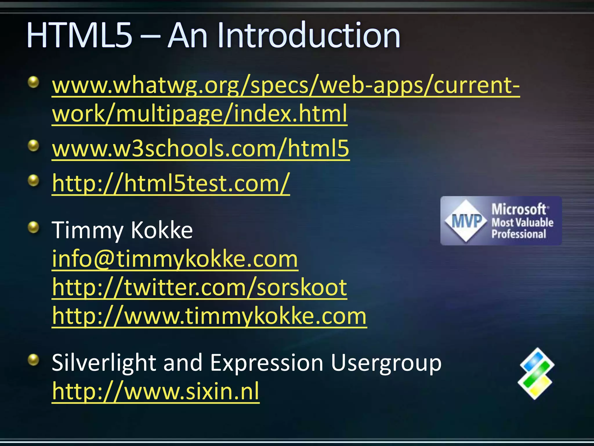 www.whatwg.org/specs/web-apps/current- work/multipage/index.html www.w3schools.com/html5 http://html5test.com/ Timmy Kokke info@timmykokke.com http://twitter.com/sorskoot http://www.timmykokke.com Silverlight and Expression Usergroup http://www.sixin.nl 