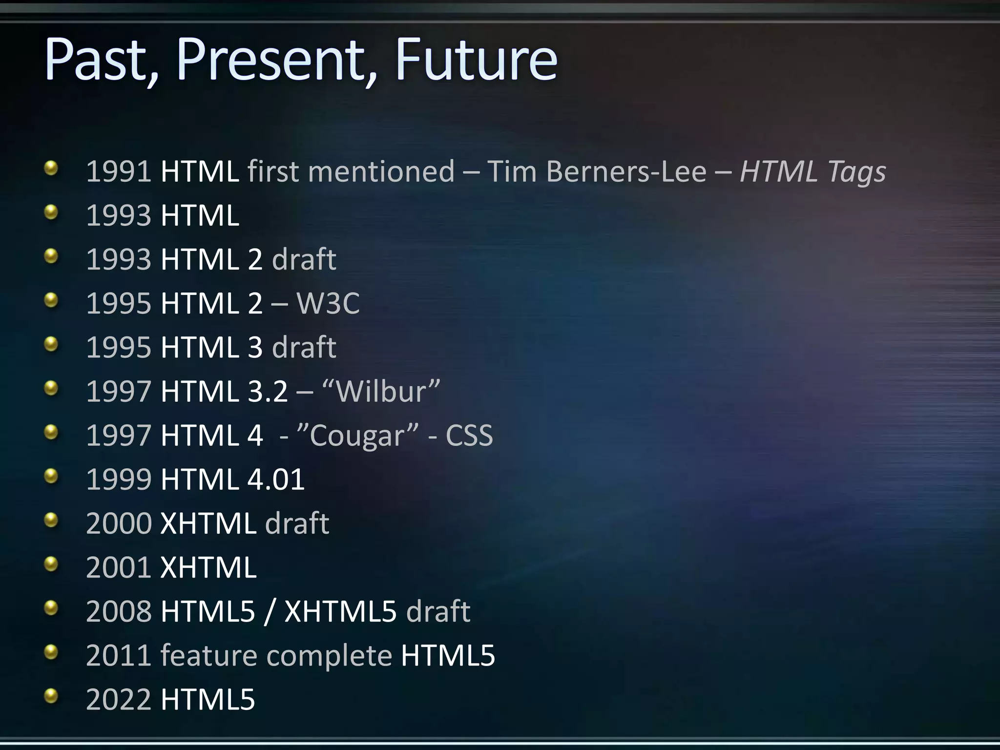 1991 HTML first mentioned – Tim Berners-Lee – HTML Tags 1993 HTML 1993 HTML 2 draft 1995 HTML 2 – W3C 1995 HTML 3 draft 1997 HTML 3.2 – “Wilbur” 1997 HTML 4 - ”Cougar” - CSS 1999 HTML 4.01 2000 XHTML draft 2001 XHTML 2008 HTML5 / XHTML5 draft 2011 feature complete HTML5 2022 HTML5 
