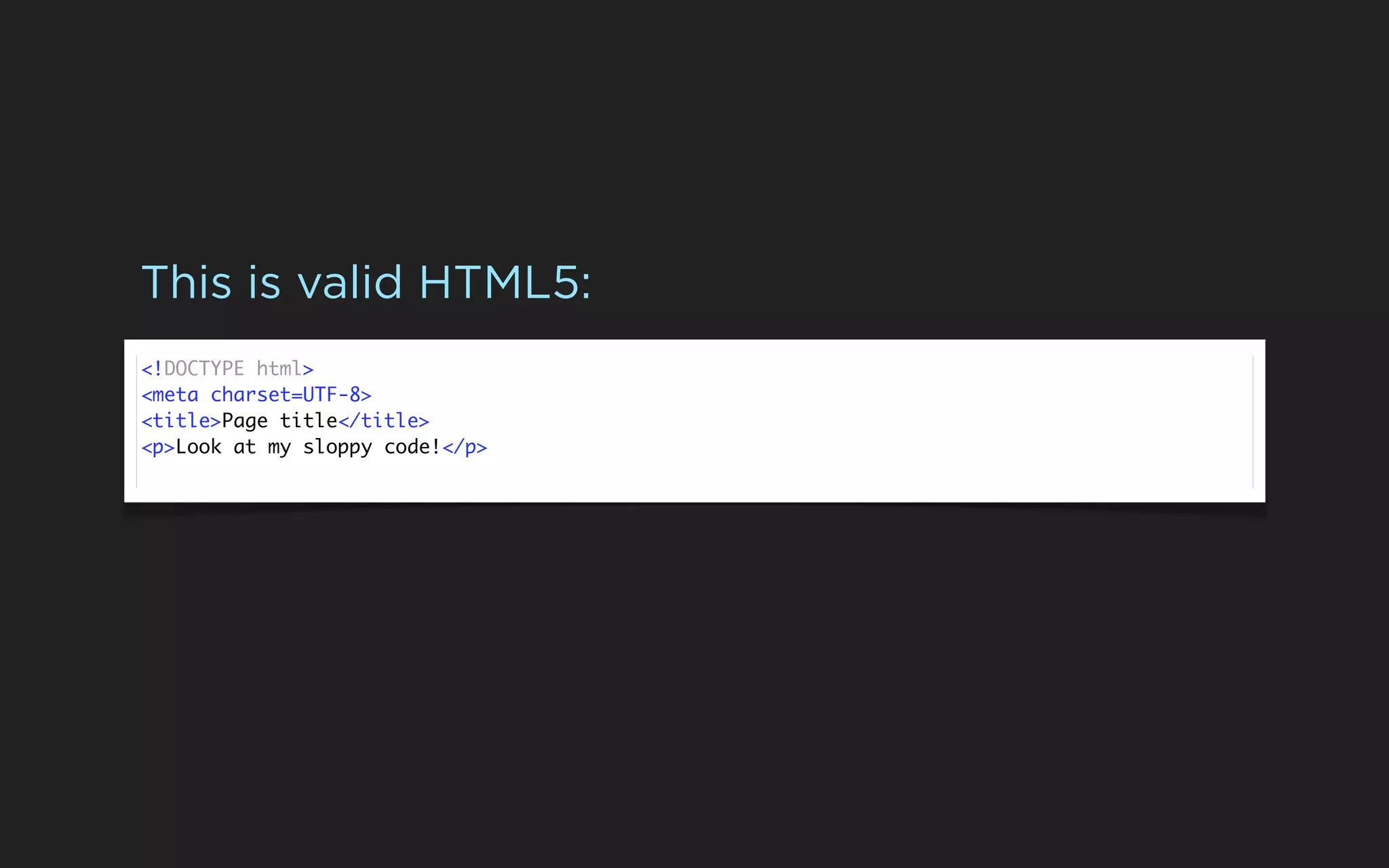This is valid HTML5:
<!DOCTYPE html>
<meta charset=UTF-8>
<title>Page title</title>
<p>Look at my sloppy code!</p>
 