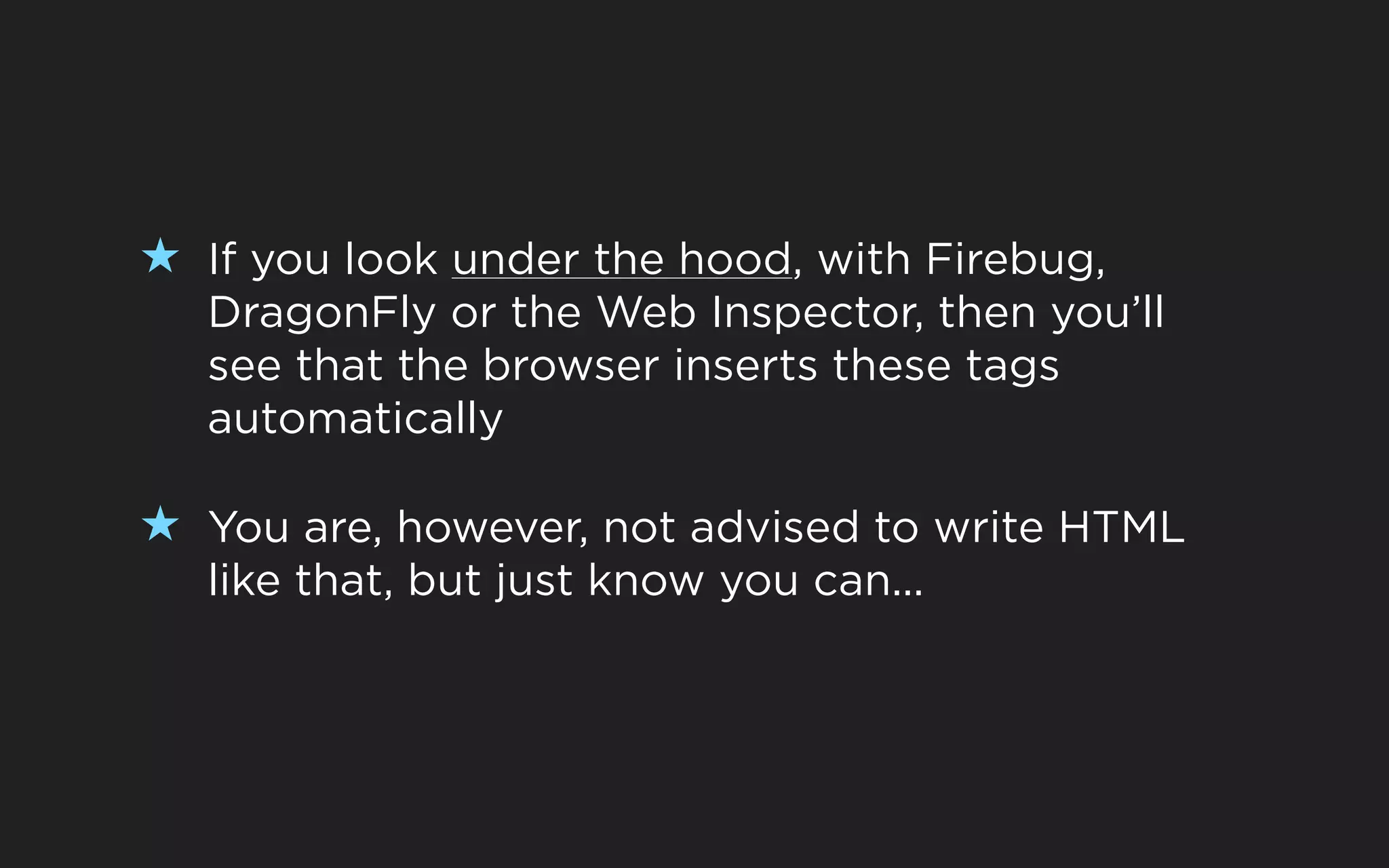 ★ If you look under the hood, with Firebug,
   DragonFly or the Web Inspector, then you’ll
   see that the browser inserts these tags
   automatically

★ You are, however, not advised to write HTML
   like that, but just know you can...
 