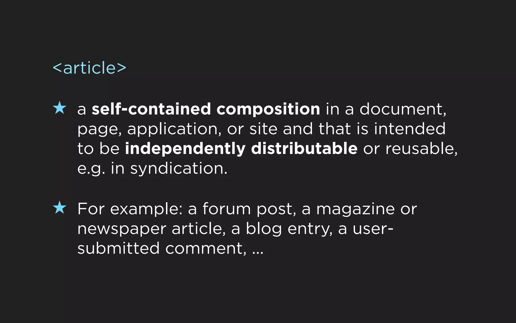 <article>

★ a self-contained composition in a document,
   page, application, or site and that is intended
   to be independently distributable or reusable,
   e.g. in syndication.

★ For example: a forum post, a magazine or
   newspaper article, a blog entry, a user-
   submitted comment, ...
 