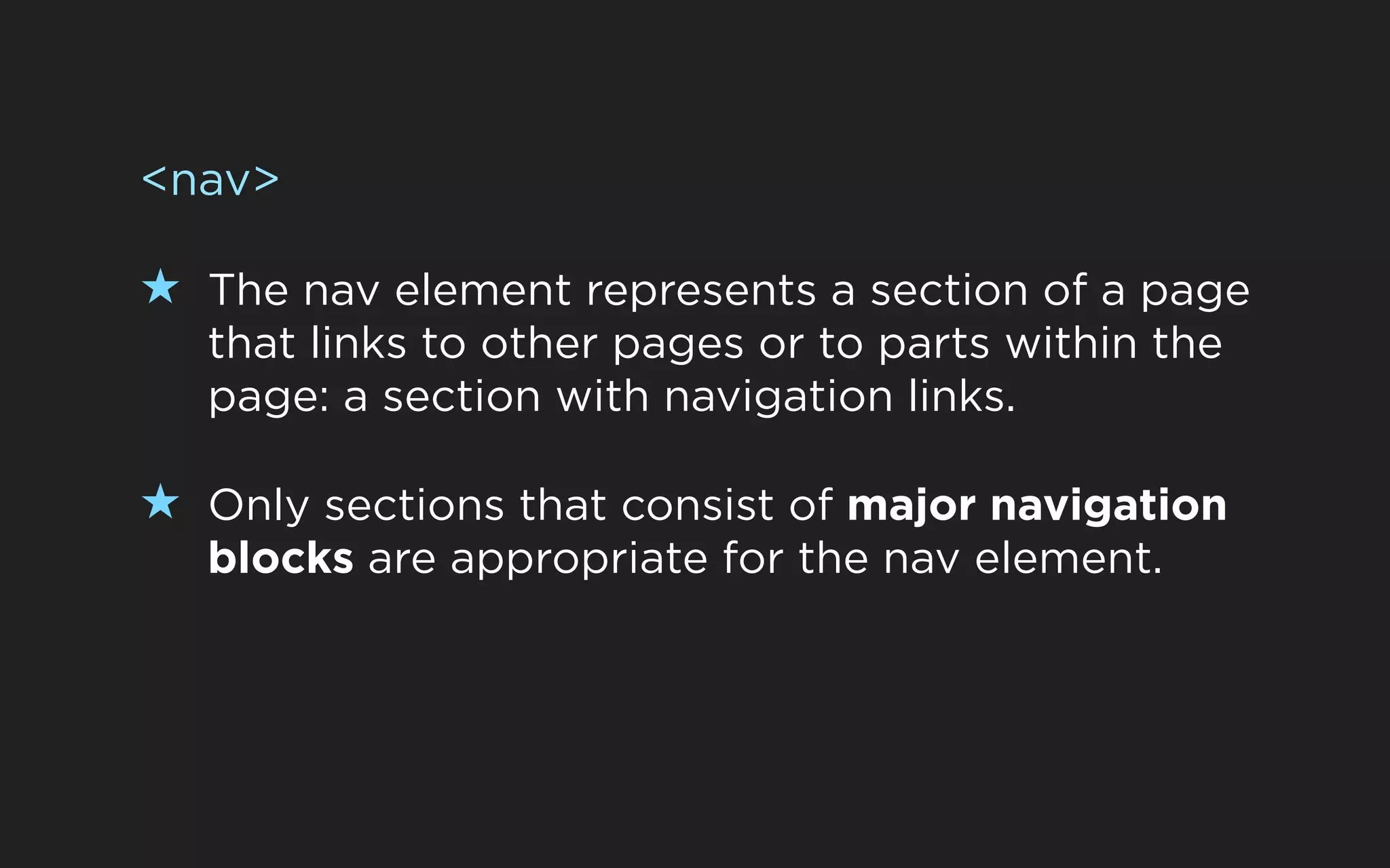 <nav>

★ The nav element represents a section of a page
  that links to other pages or to parts within the
  page: a section with navigation links.

★ Only sections that consist of major navigation
  blocks are appropriate for the nav element.
 