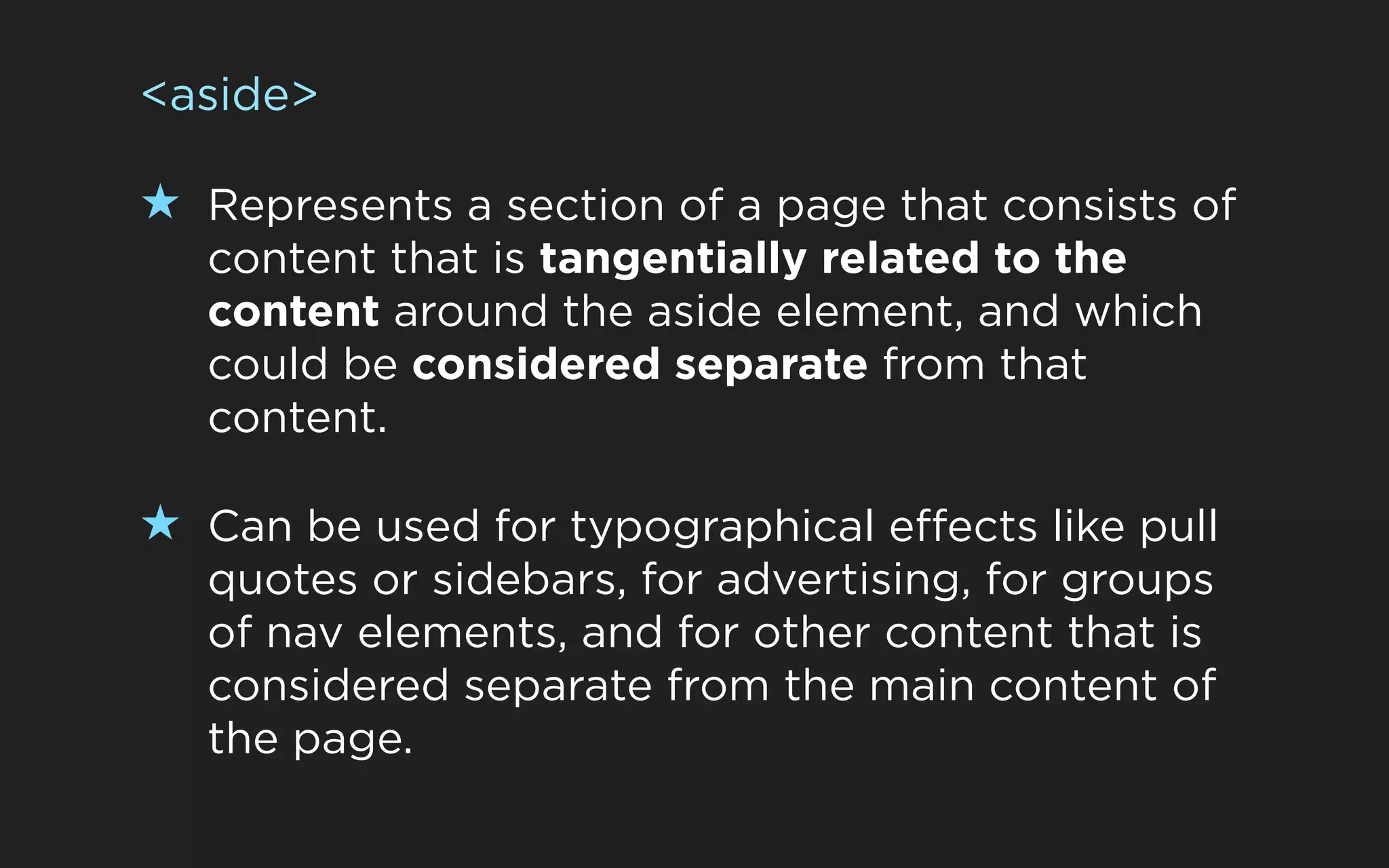 <aside>

★ Represents a section of a page that consists of
   content that is tangentially related to the
   content around the aside element, and which
   could be considered separate from that
   content.

★ Can be used for typographical effects like pull
   quotes or sidebars, for advertising, for groups
   of nav elements, and for other content that is
   considered separate from the main content of
   the page.
 