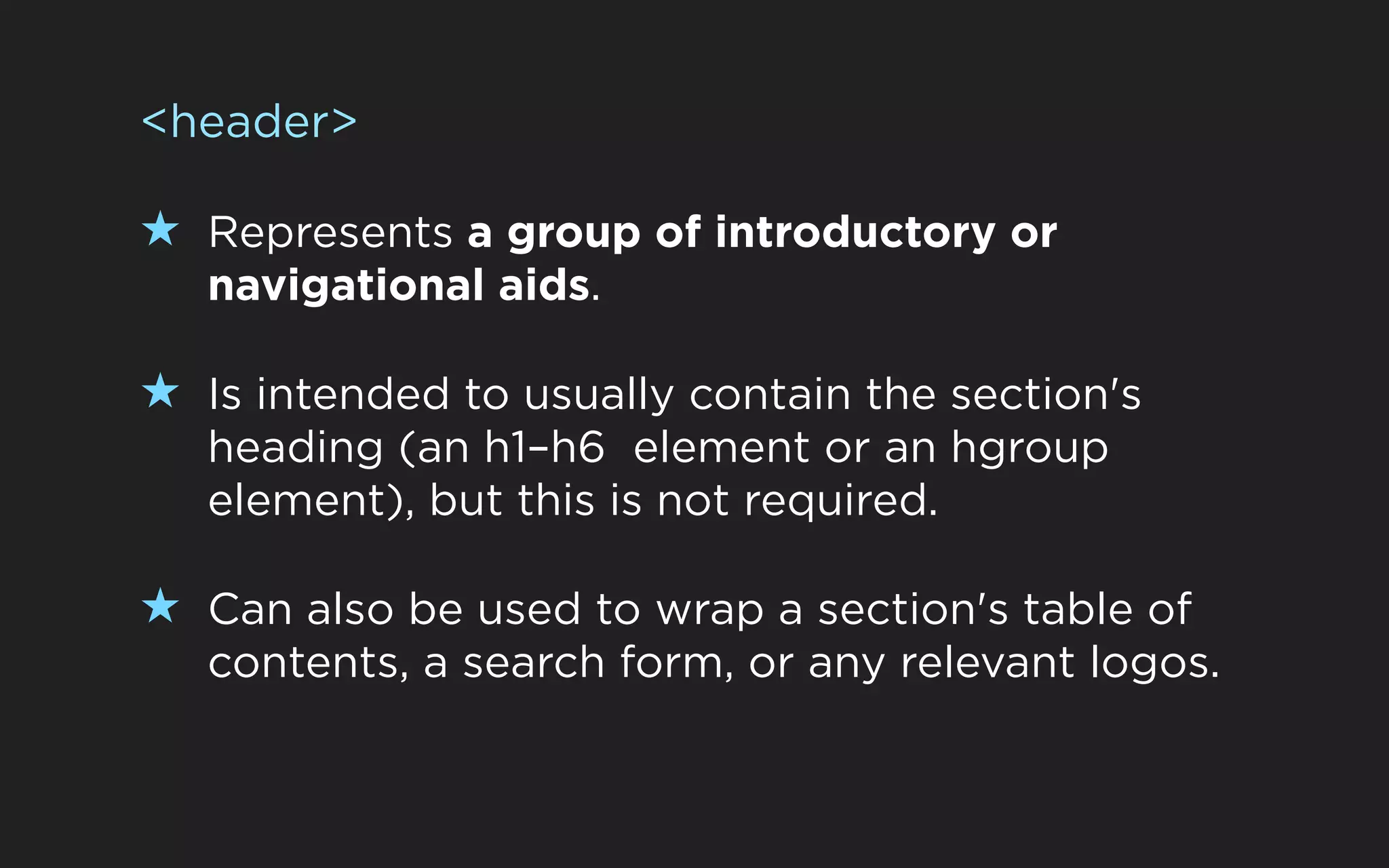 <header>

★ Represents a group of introductory or
   navigational aids.

★ Is intended to usually contain the section's
   heading (an h1–h6 element or an hgroup
   element), but this is not required.

★ Can also be used to wrap a section's table of
   contents, a search form, or any relevant logos.
 