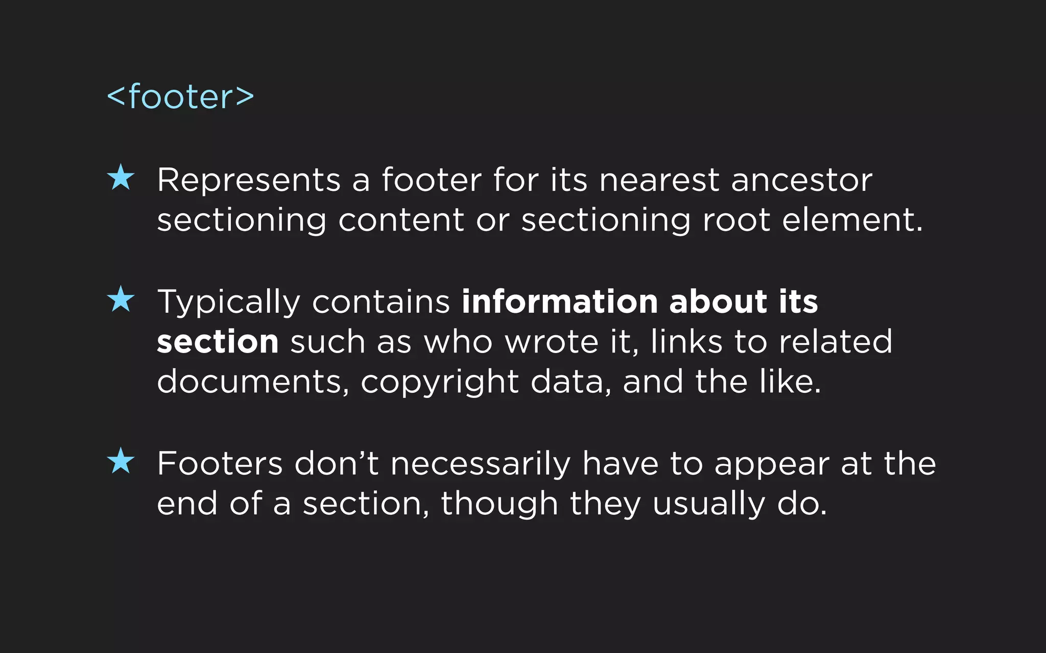<footer>

★ Represents a footer for its nearest ancestor
   sectioning content or sectioning root element.

★ Typically contains information about its
   section such as who wrote it, links to related
   documents, copyright data, and the like.

★ Footers don’t necessarily have to appear at the
   end of a section, though they usually do.
 