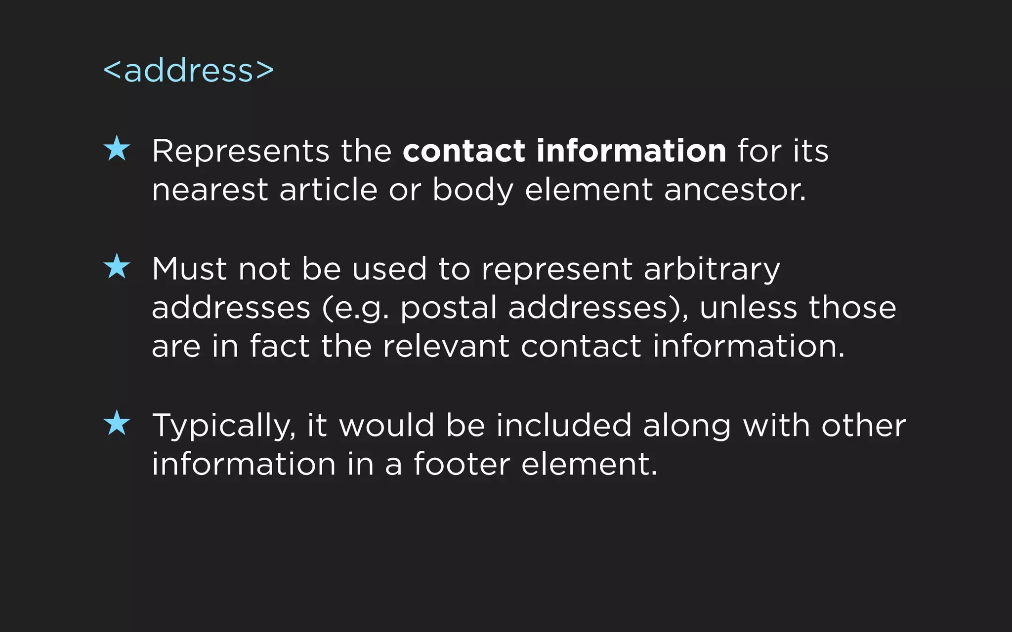 <address>

★ Represents the contact information for its
   nearest article or body element ancestor.

★ Must not be used to represent arbitrary
   addresses (e.g. postal addresses), unless those
   are in fact the relevant contact information.

★ Typically, it would be included along with other
   information in a footer element.
 