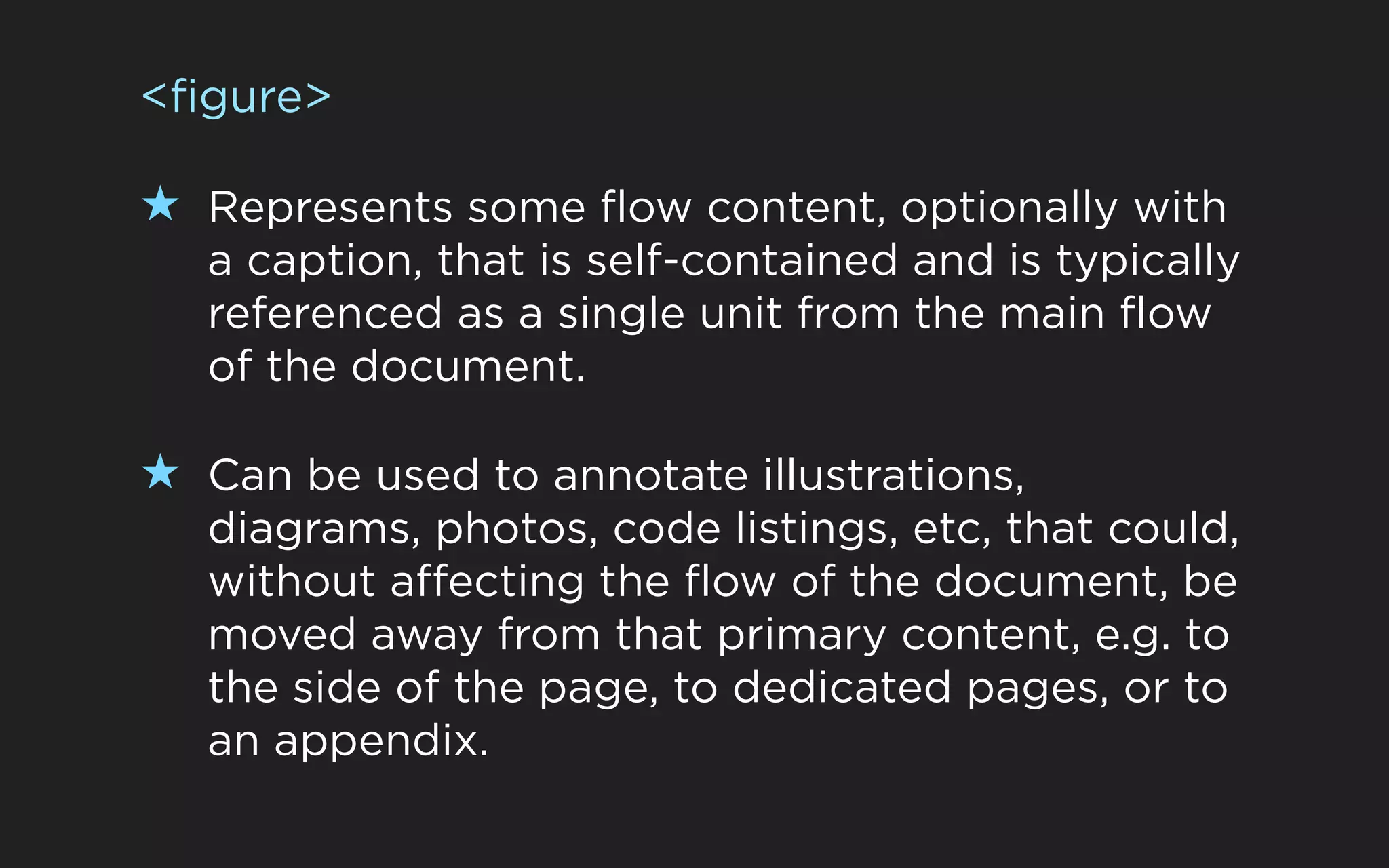 <figure>

★ Represents some flow content, optionally with
   a caption, that is self-contained and is typically
   referenced as a single unit from the main flow
   of the document.

★ Can be used to annotate illustrations,
   diagrams, photos, code listings, etc, that could,
   without affecting the flow of the document, be
   moved away from that primary content, e.g. to
   the side of the page, to dedicated pages, or to
   an appendix.
 