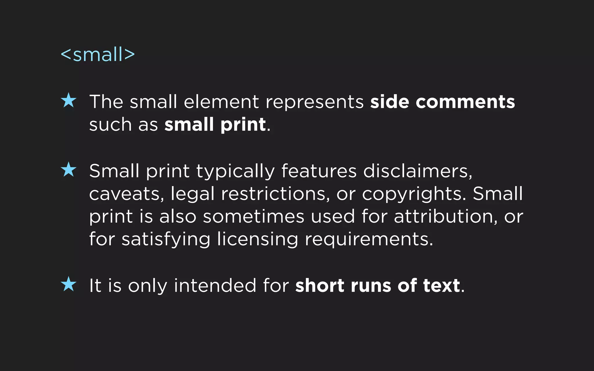 <small>

★ The small element represents side comments
   such as small print.

★ Small print typically features disclaimers,
   caveats, legal restrictions, or copyrights. Small
   print is also sometimes used for attribution, or
   for satisfying licensing requirements.

★ It is only intended for short runs of text.
 