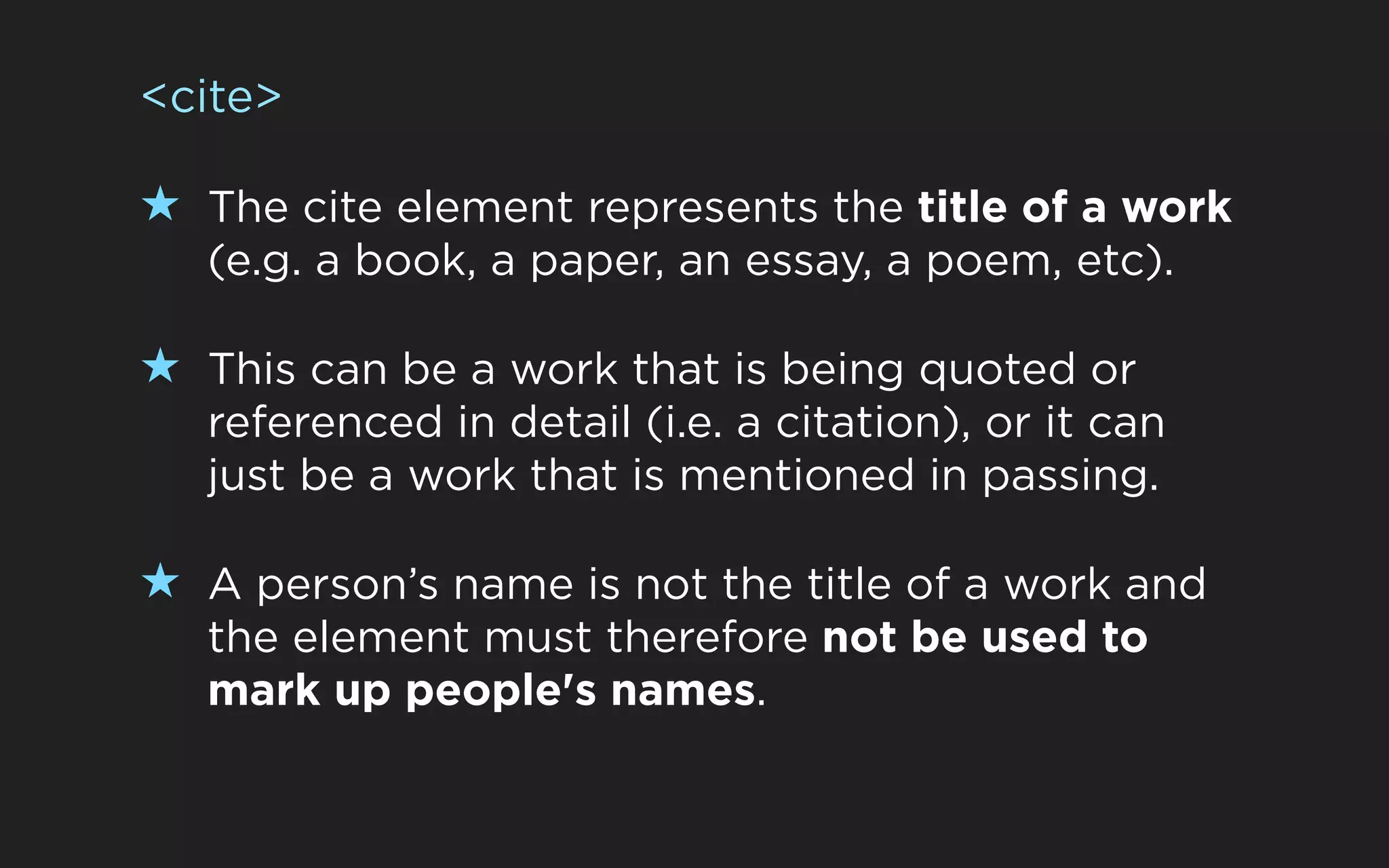 <cite>

★ The cite element represents the title of a work
   (e.g. a book, a paper, an essay, a poem, etc).

★ This can be a work that is being quoted or
   referenced in detail (i.e. a citation), or it can
   just be a work that is mentioned in passing.

★ A person’s name is not the title of a work and
   the element must therefore not be used to
   mark up people's names.
 