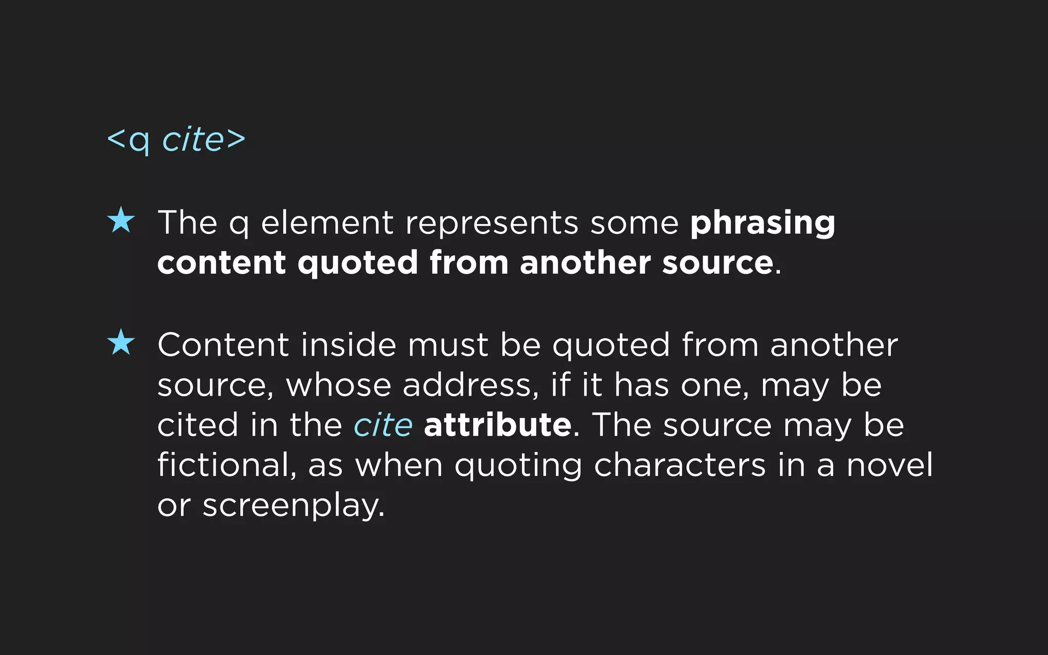 <q cite>

★ The q element represents some phrasing
  content quoted from another source.

★ Content inside must be quoted from another
  source, whose address, if it has one, may be
  cited in the cite attribute. The source may be
  fictional, as when quoting characters in a novel
  or screenplay.
 