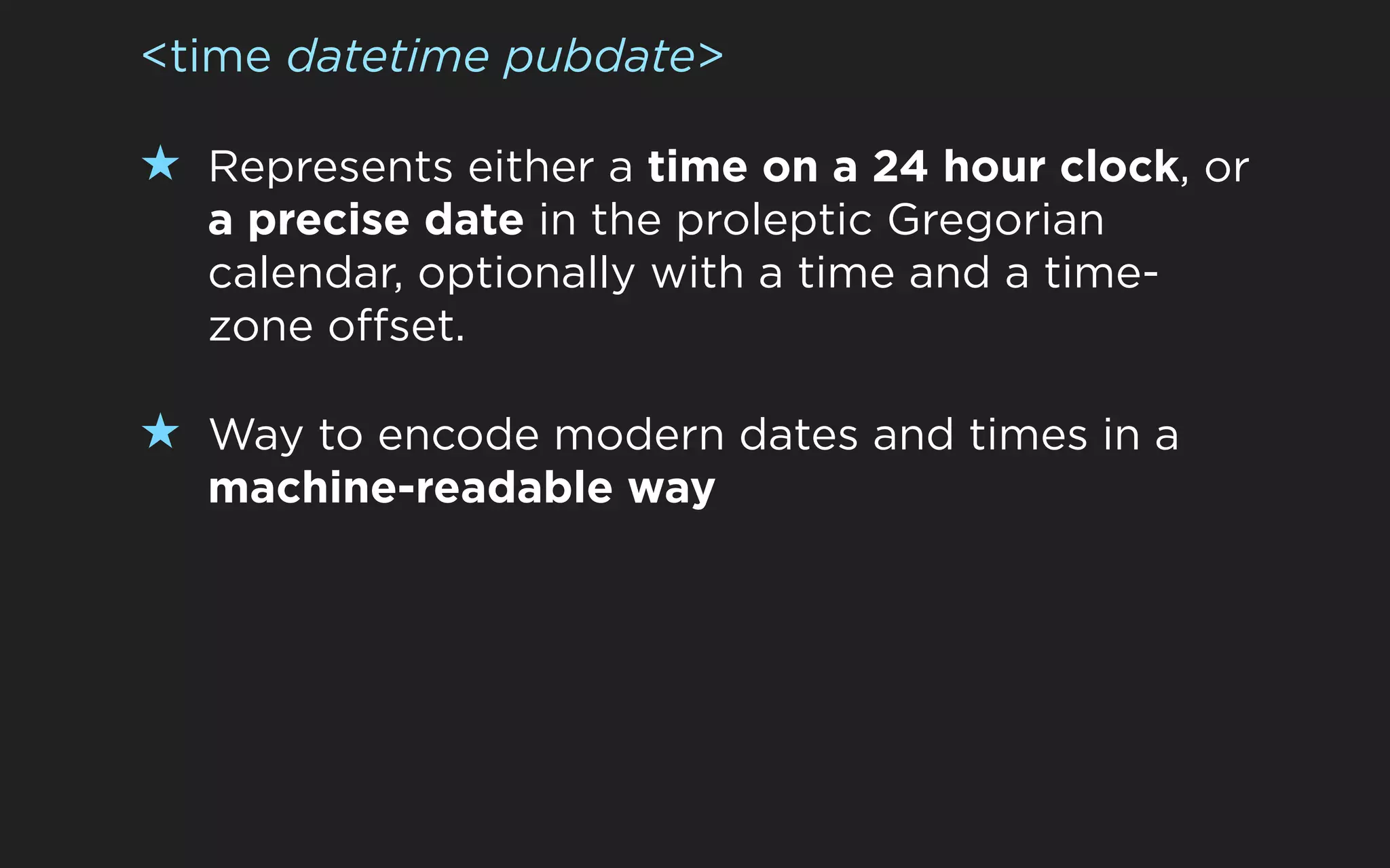 <time datetime pubdate>

★ Represents either a time on a 24 hour clock, or
  a precise date in the proleptic Gregorian
  calendar, optionally with a time and a time-
  zone offset.

★ Way to encode modern dates and times in a
  machine-readable way
 