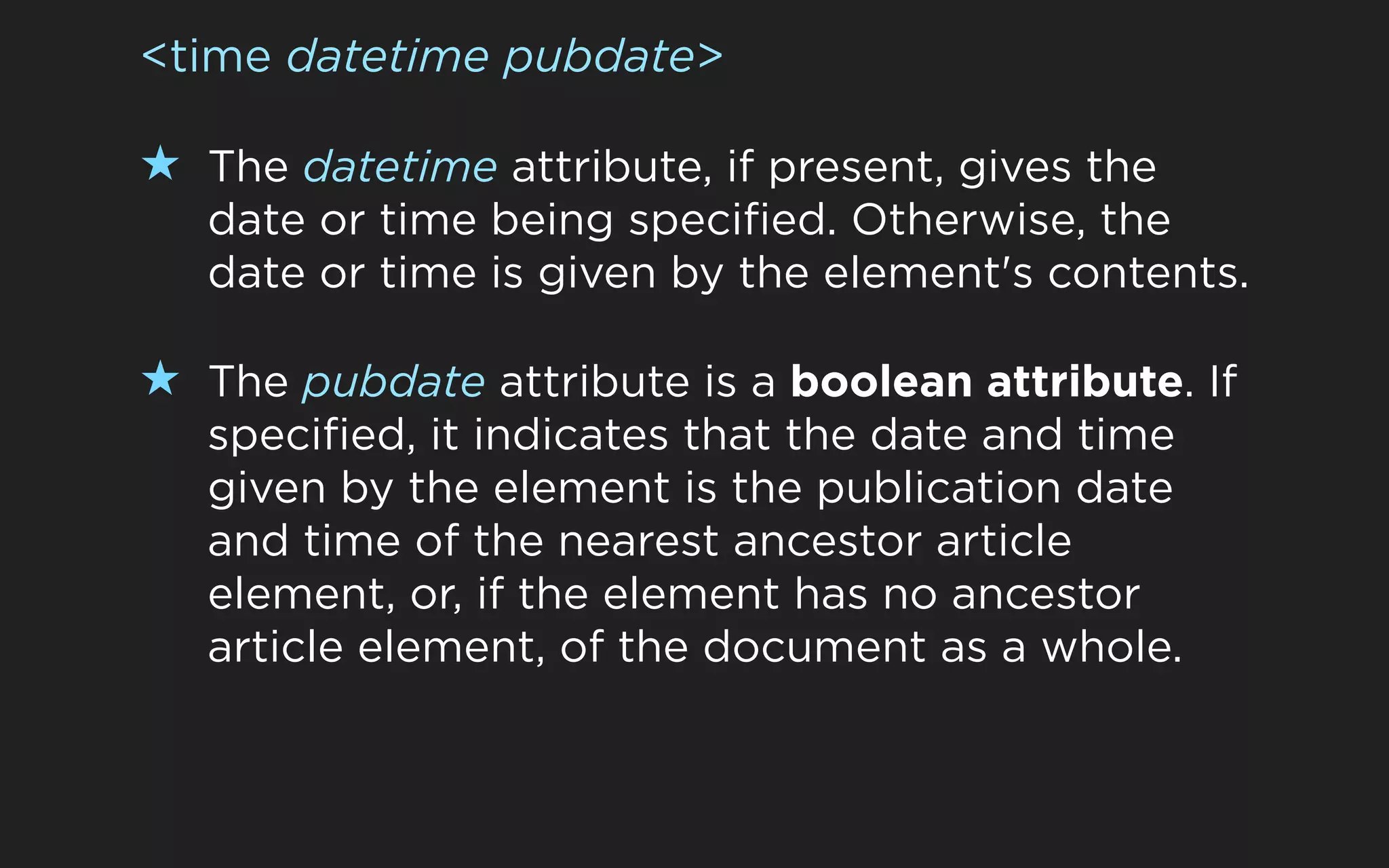 <time datetime pubdate>

★ The datetime attribute, if present, gives the
   date or time being specified. Otherwise, the
   date or time is given by the element's contents.

★ The pubdate attribute is a boolean attribute. If
   specified, it indicates that the date and time
   given by the element is the publication date
   and time of the nearest ancestor article
   element, or, if the element has no ancestor
   article element, of the document as a whole.
 