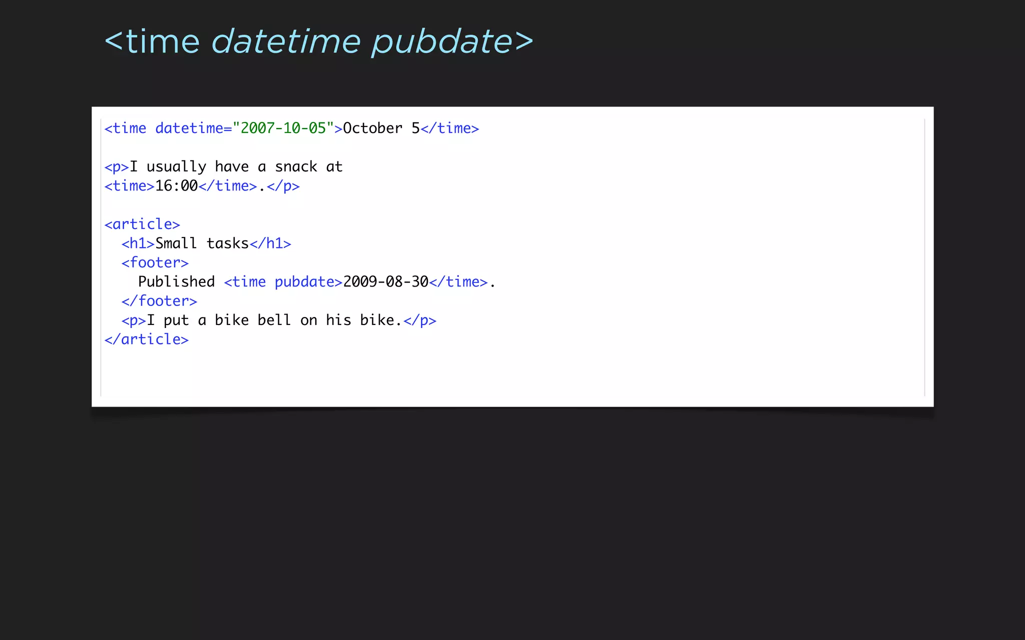 <time datetime pubdate>

<time datetime="2007-10-05">October 5</time>

<p>I usually have a snack at
<time>16:00</time>.</p>

<article>
  <h1>Small tasks</h1>
  <footer>
    Published <time pubdate>2009-08-30</time>.
  </footer>
  <p>I put a bike bell on his bike.</p>
</article>
 
