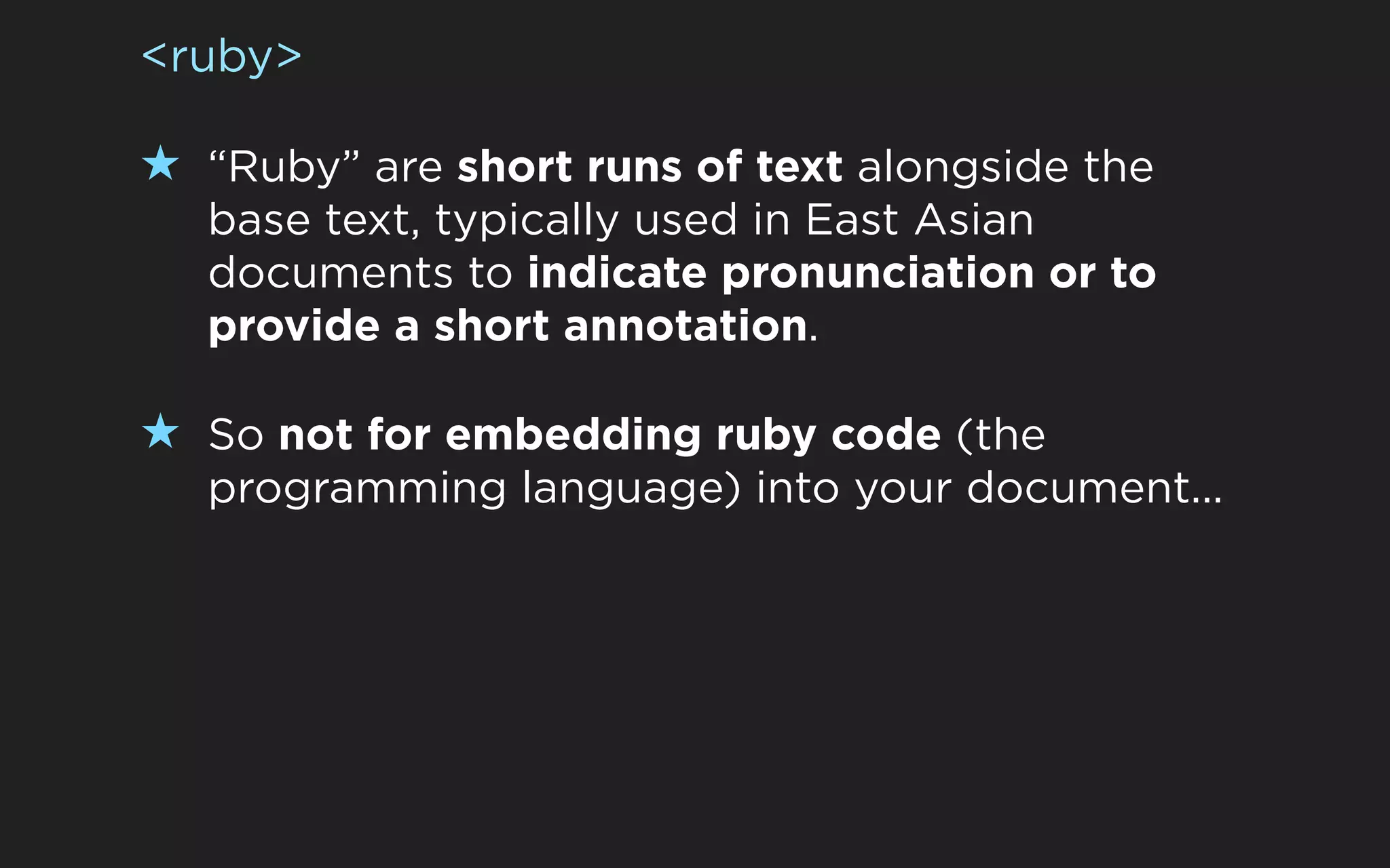 <ruby>

★ “Ruby” are short runs of text alongside the
  base text, typically used in East Asian
  documents to indicate pronunciation or to
  provide a short annotation.

★ So not for embedding ruby code (the
  programming language) into your document...
 