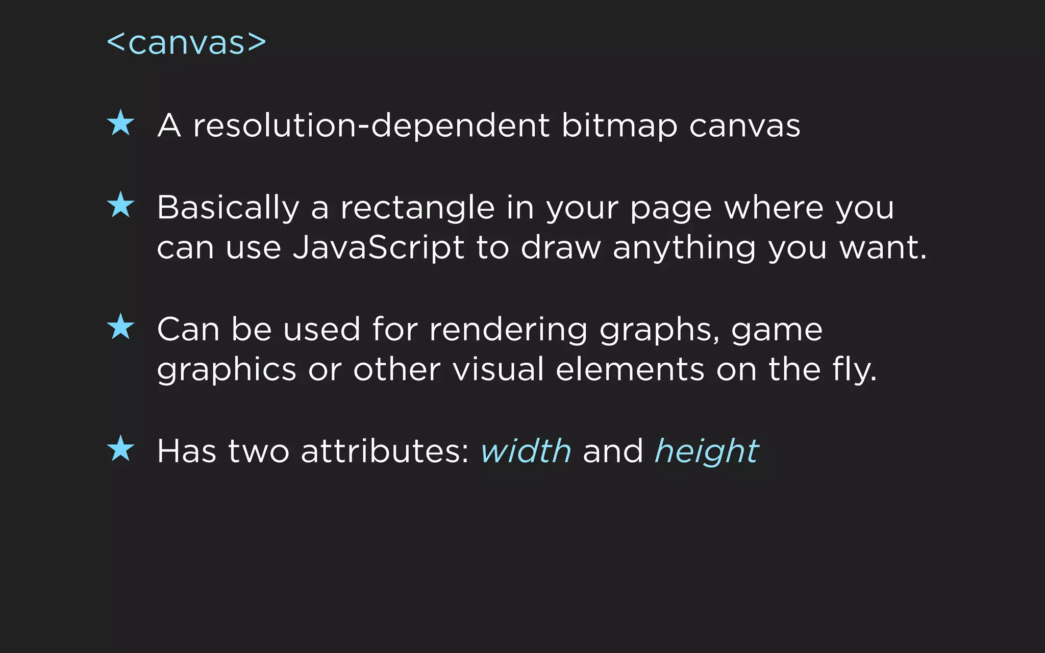 <canvas>

★ A resolution-dependent bitmap canvas

★ Basically a rectangle in your page where you
  can use JavaScript to draw anything you want.

★ Can be used for rendering graphs, game
  graphics or other visual elements on the fly.

★ Has two attributes: width and height
 