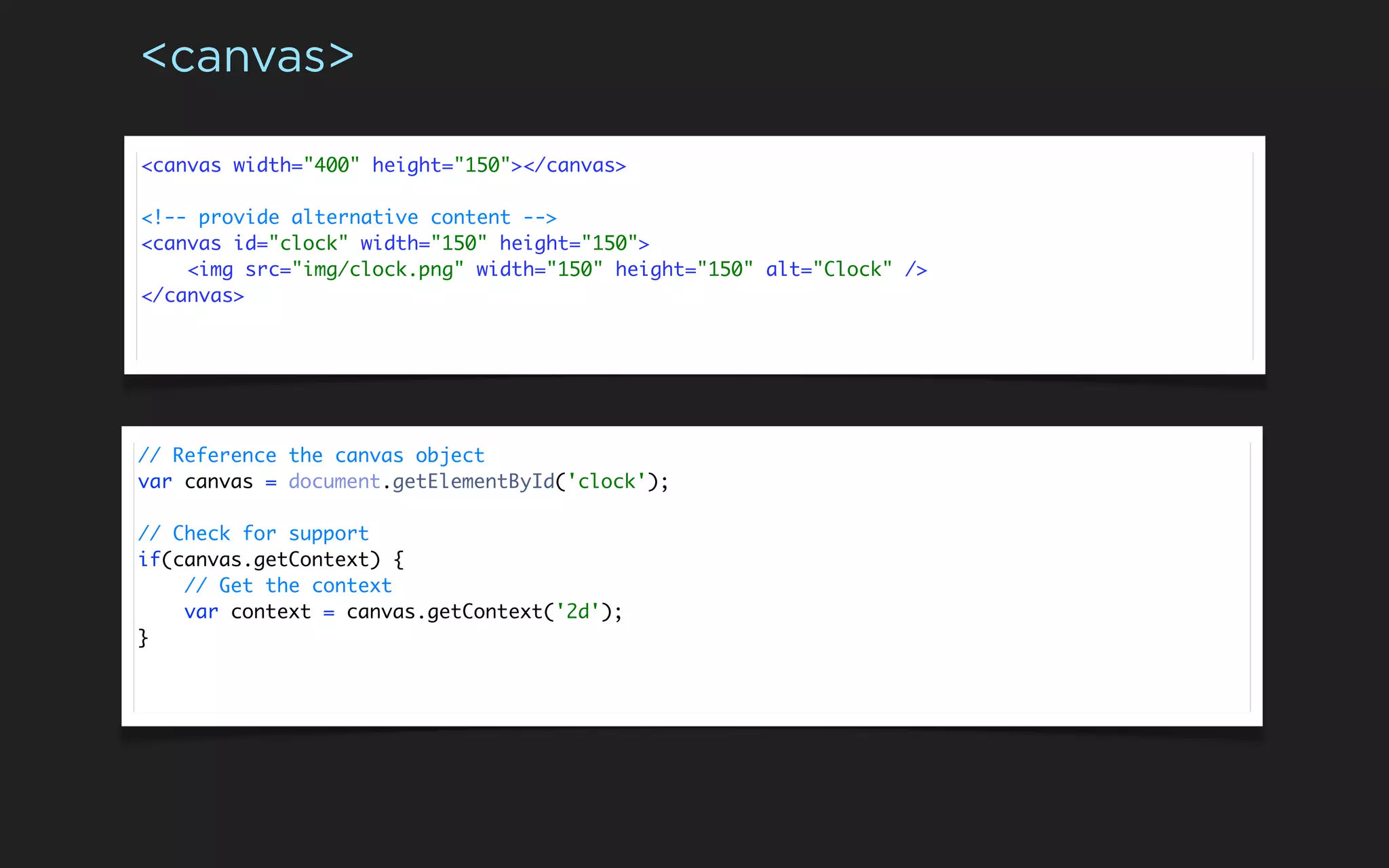 <canvas>

<canvas width="400" height="150"></canvas>

<!-- provide alternative content -->
<canvas id="clock" width="150" height="150">
    <img src="img/clock.png" width="150" height="150" alt="Clock" />
</canvas>




// Reference the canvas object
var canvas = document.getElementById('clock');

// Check for support
if(canvas.getContext) {
    // Get the context
    var context = canvas.getContext('2d');
}
 