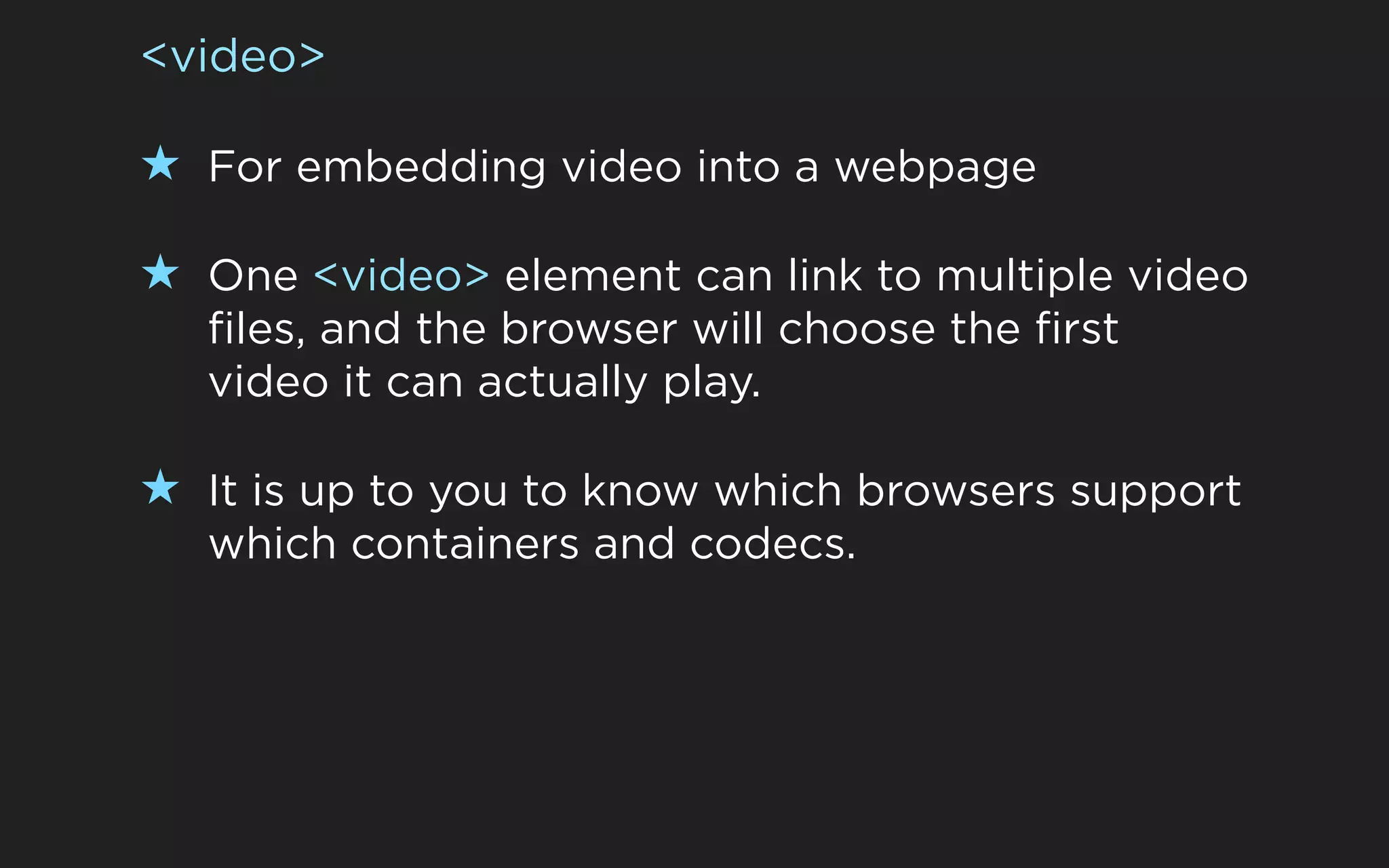 <video>

★ For embedding video into a webpage

★ One <video> element can link to multiple video
  files, and the browser will choose the first
  video it can actually play.

★ It is up to you to know which browsers support
  which containers and codecs.
 