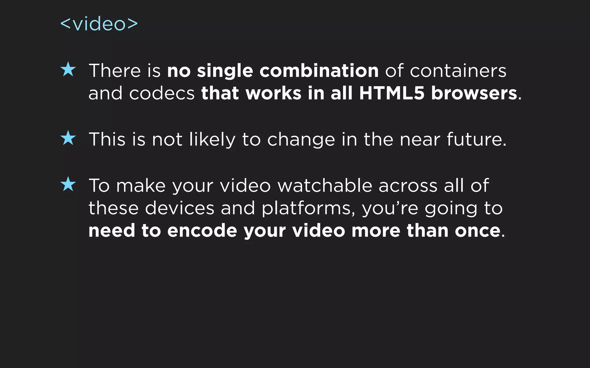 <video>

★ There is no single combination of containers
   and codecs that works in all HTML5 browsers.

★ This is not likely to change in the near future.

★ To make your video watchable across all of
   these devices and platforms, you’re going to
   need to encode your video more than once.
 