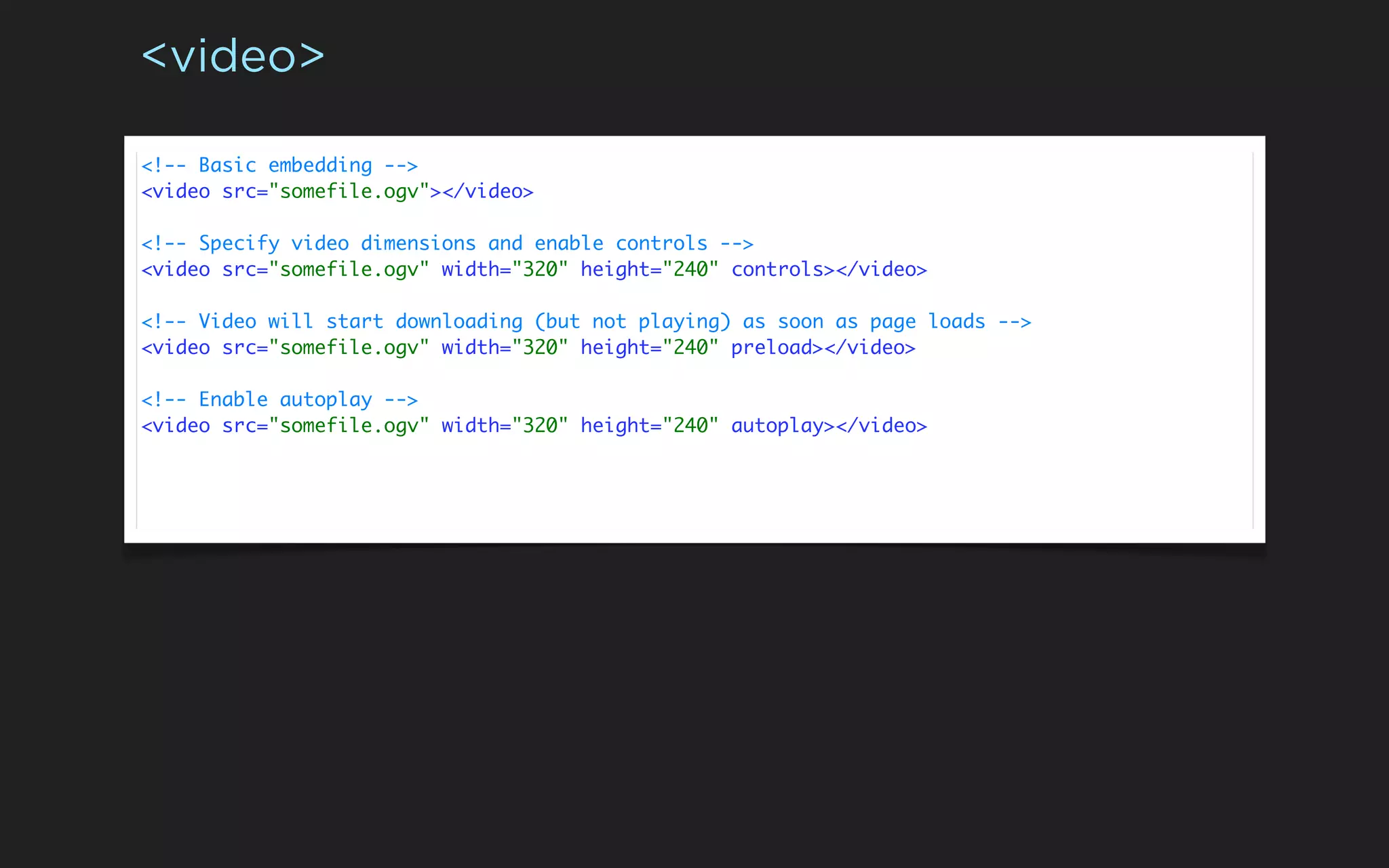 <video>

<!-- Basic embedding -->
<video src="somefile.ogv"></video>

<!-- Specify video dimensions and enable controls -->
<video src="somefile.ogv" width="320" height="240" controls></video>

<!-- Video will start downloading (but not playing) as soon as page loads -->
<video src="somefile.ogv" width="320" height="240" preload></video>

<!-- Enable autoplay -->
<video src="somefile.ogv" width="320" height="240" autoplay></video>
 