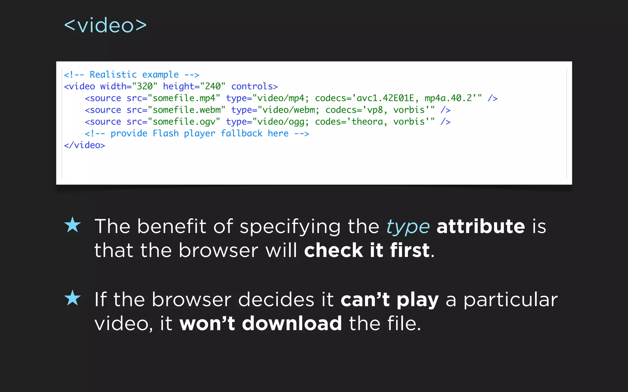 <video>

<!-- Realistic example -->
<video width="320" height="240" controls>
    <source src="somefile.mp4" type="video/mp4; codecs='avc1.42E01E, mp4a.40.2'" />
    <source src="somefile.webm" type="video/webm; codecs='vp8, vorbis'" />
    <source src="somefile.ogv" type="video/ogg; codes='theora, vorbis'" />
    <!-- provide Flash player fallback here -->
</video>




★ The benefit of specifying the type attribute is
     that the browser will check it first.

★ If the browser decides it can’t play a particular
     video, it won’t download the file.
 