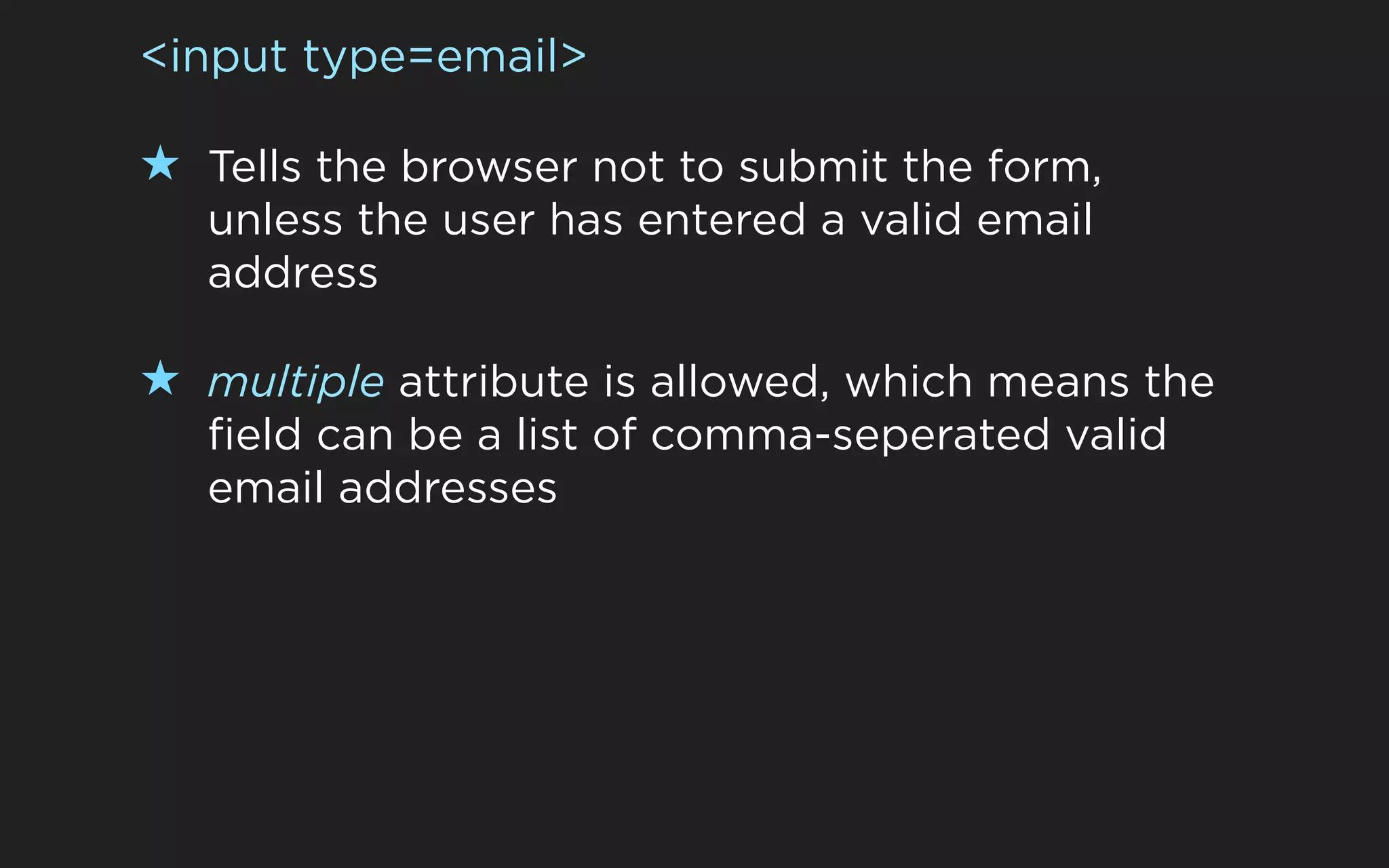 <input type=email>

★ Tells the browser not to submit the form,
   unless the user has entered a valid email
   address

★ multiple attribute is allowed, which means the
   field can be a list of comma-seperated valid
   email addresses
 
