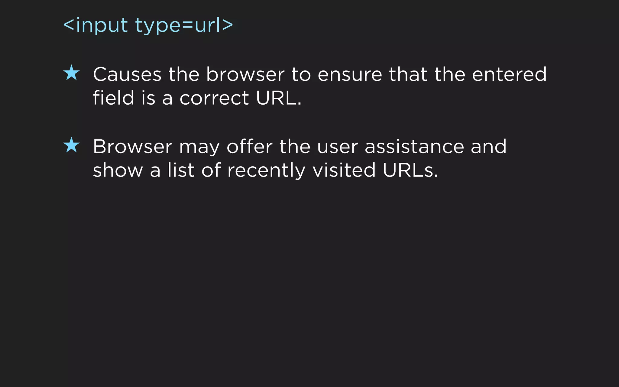 <input type=url>

★ Causes the browser to ensure that the entered
  field is a correct URL.

★ Browser may offer the user assistance and
  show a list of recently visited URLs.
 