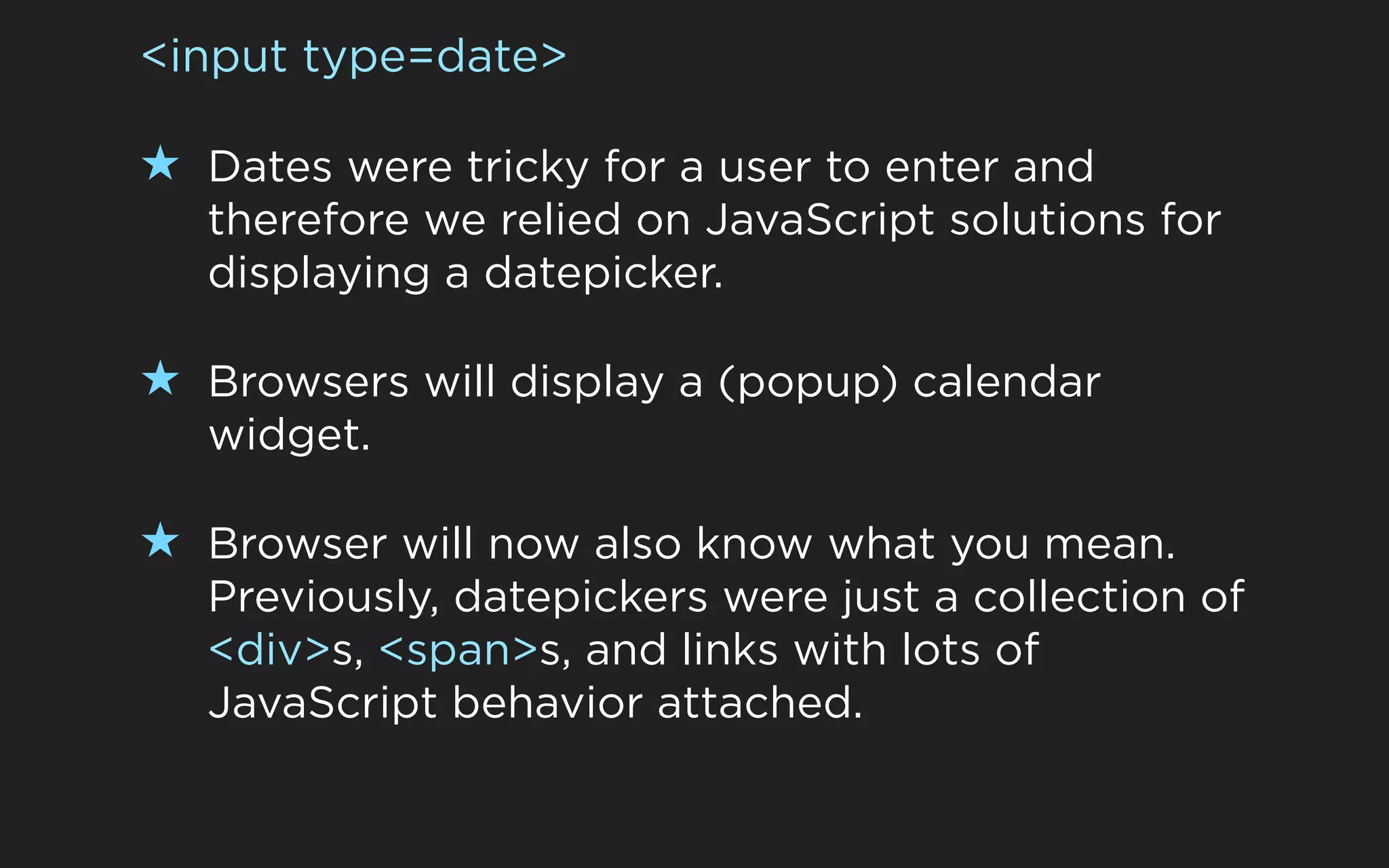<input type=date>

★ Dates were tricky for a user to enter and
   therefore we relied on JavaScript solutions for
   displaying a datepicker.

★ Browsers will display a (popup) calendar
   widget.

★ Browser will now also know what you mean.
   Previously, datepickers were just a collection of
   <div>s, <span>s, and links with lots of
   JavaScript behavior attached.
 