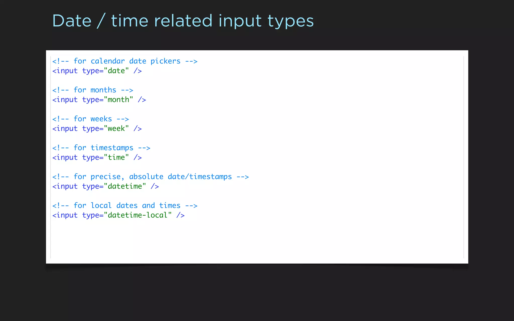 Date / time related input types

<!-- for calendar date pickers -->
<input type="date" />

<!-- for months -->
<input type="month" />

<!-- for weeks -->
<input type="week" />

<!-- for timestamps -->
<input type="time" />

<!-- for precise, absolute date/timestamps -->
<input type="datetime" />

<!-- for local dates and times -->
<input type="datetime-local" />
 