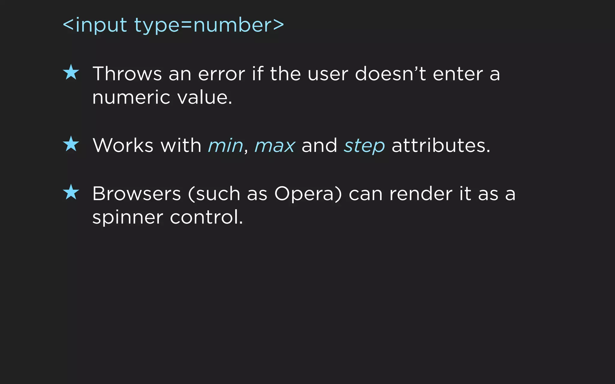<input type=number>

★ Throws an error if the user doesn’t enter a
   numeric value.

★ Works with min, max and step attributes.

★ Browsers (such as Opera) can render it as a
   spinner control.
 